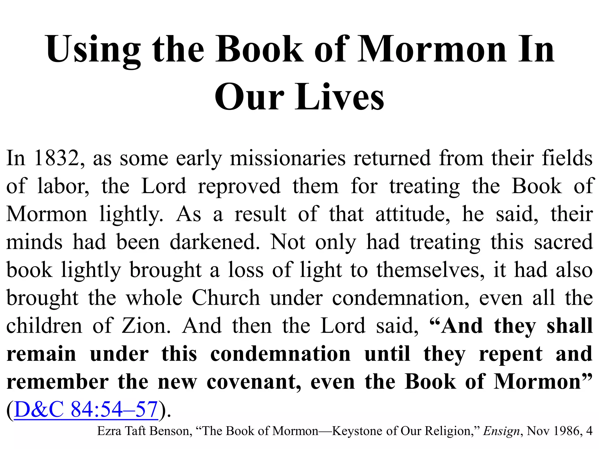 Using the Book of Mormon In 
Our Lives 
In 1832, as some early missionaries returned from their fields 
of labor, the Lord reproved them for treating the Book of 
Mormon lightly. As a result of that attitude, he said, their 
minds had been darkened. Not only had treating this sacred 
book lightly brought a loss of light to themselves, it had also 
brought the whole Church under condemnation, even all the 
children of Zion. And then the Lord said, “And they shall 
remain under this condemnation until they repent and 
remember the new covenant, even the Book of Mormon” 
(D&C 84:54–57). 
Ezra Taft Benson, “The Book of Mormon—Keystone of Our Religion,” Ensign, Nov 1986, 4 
 