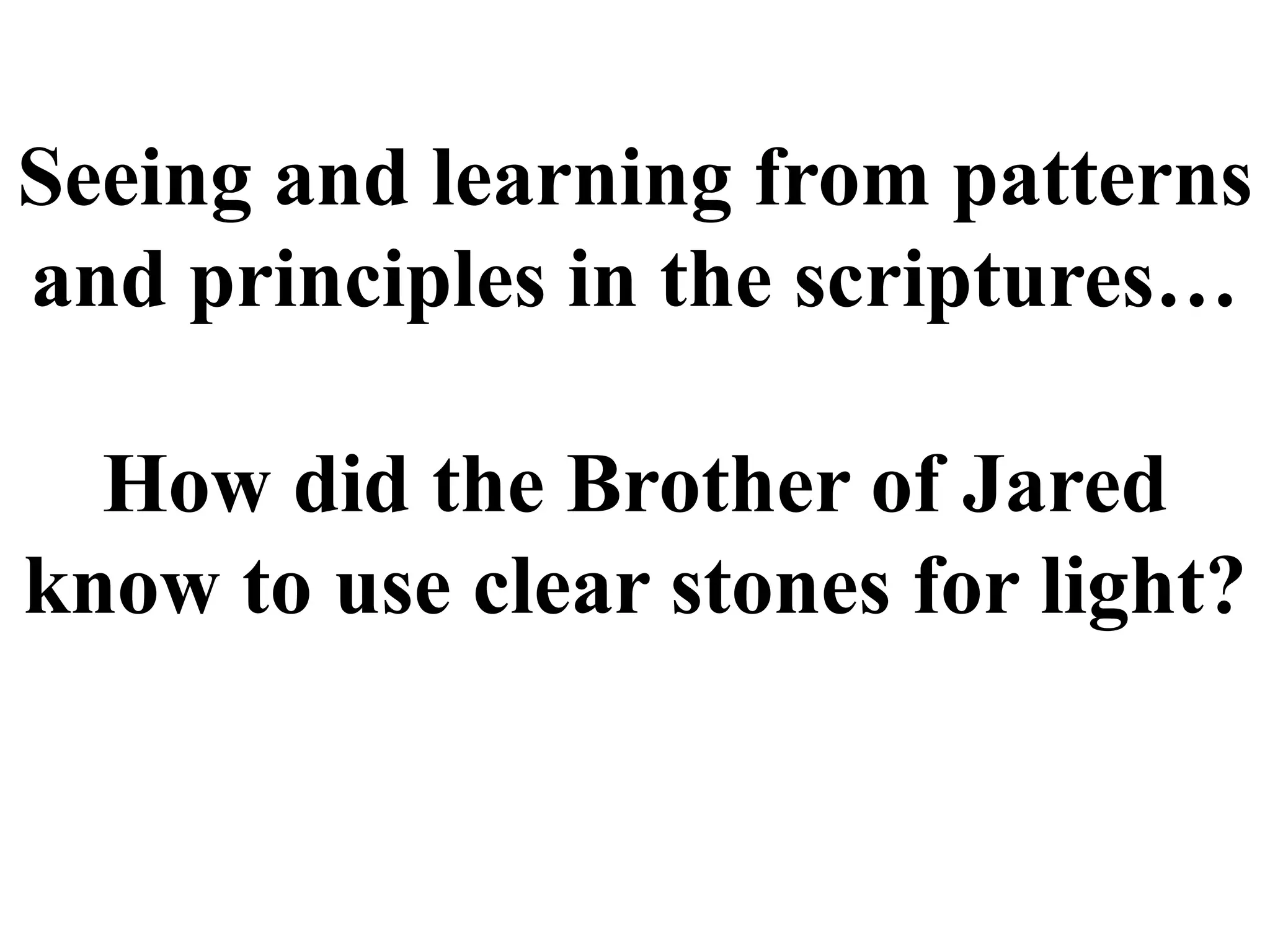 Seeing and learning from patterns 
and principles in the scriptures… 
How did the Brother of Jared 
know to use clear stones for light? 
 