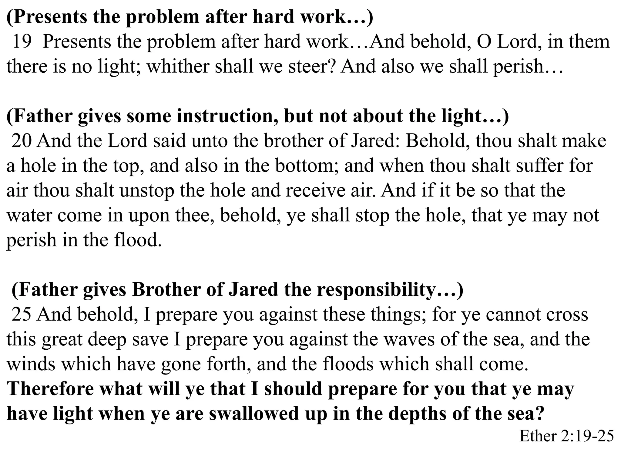 (Presents the problem after hard work…) 
19 Presents the problem after hard work…And behold, O Lord, in them 
there is no light; whither shall we steer? And also we shall perish… 
(Father gives some instruction, but not about the light…) 
20 And the Lord said unto the brother of Jared: Behold, thou shalt make 
a hole in the top, and also in the bottom; and when thou shalt suffer for 
air thou shalt unstop the hole and receive air. And if it be so that the 
water come in upon thee, behold, ye shall stop the hole, that ye may not 
perish in the flood. 
(Father gives Brother of Jared the responsibility…) 
25 And behold, I prepare you against these things; for ye cannot cross 
this great deep save I prepare you against the waves of the sea, and the 
winds which have gone forth, and the floods which shall come. 
Therefore what will ye that I should prepare for you that ye may 
have light when ye are swallowed up in the depths of the sea? 
Ether 2:19-25 
 