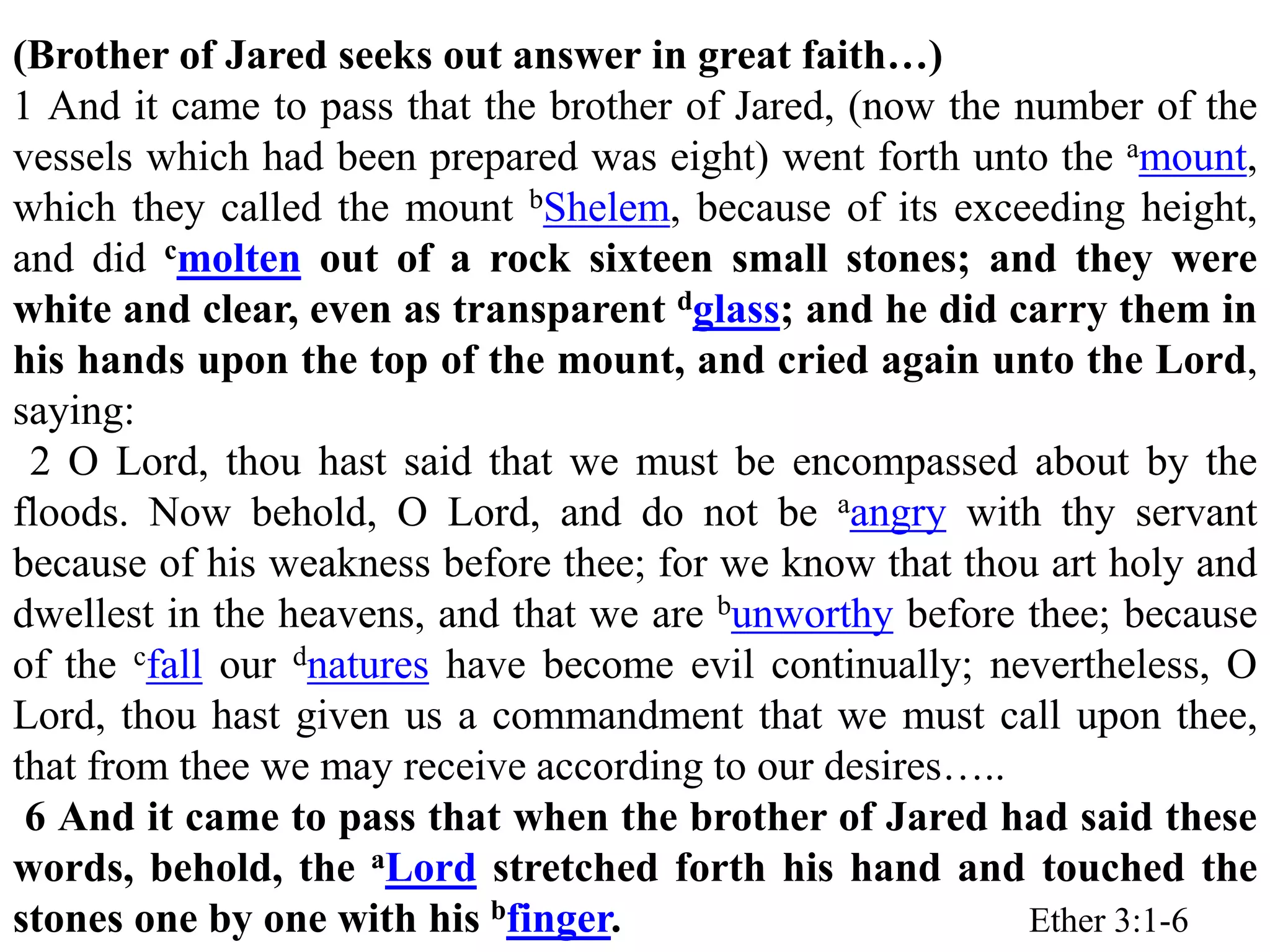 (Brother of Jared seeks out answer in great faith…) 
1 And it came to pass that the brother of Jared, (now the number of the 
vessels which had been prepared was eight) went forth unto the amount, 
which they called the mount bShelem, because of its exceeding height, 
and did cmolten out of a rock sixteen small stones; and they were 
white and clear, even as transparent dglass; and he did carry them in 
his hands upon the top of the mount, and cried again unto the Lord, 
saying: 
2 O Lord, thou hast said that we must be encompassed about by the 
floods. Now behold, O Lord, and do not be aangry with thy servant 
because of his weakness before thee; for we know that thou art holy and 
dwellest in the heavens, and that we are bunworthy before thee; because 
of the cfall our dnatures have become evil continually; nevertheless, O 
Lord, thou hast given us a commandment that we must call upon thee, 
that from thee we may receive according to our desires….. 
6 And it came to pass that when the brother of Jared had said these 
words, behold, the aLord stretched forth his hand and touched the 
stones one by one with his bfinger. Ether 3:1-6 
 