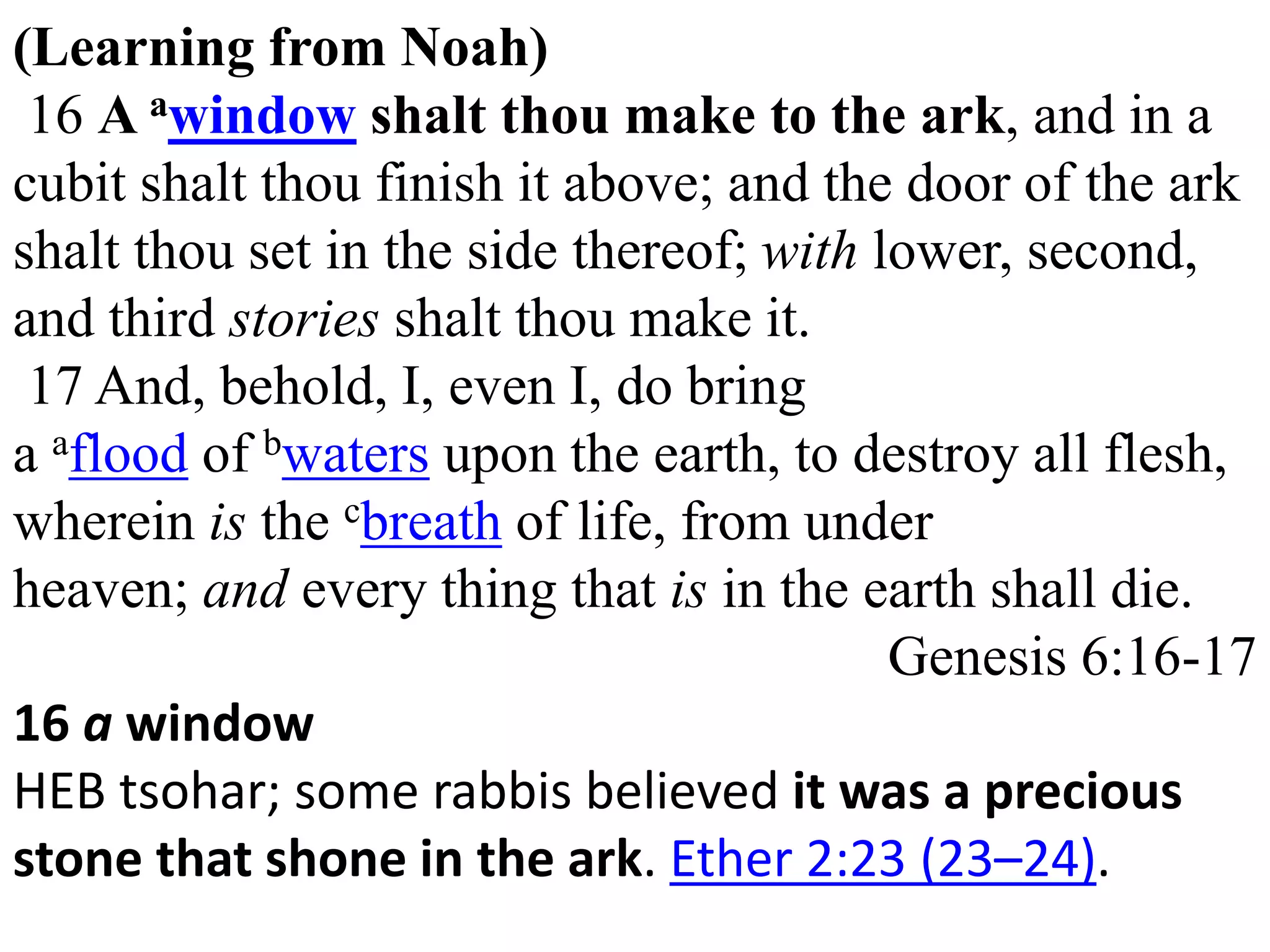 (Learning from Noah) 
16 A awindow shalt thou make to the ark, and in a 
cubit shalt thou finish it above; and the door of the ark 
shalt thou set in the side thereof; with lower, second, 
and third stories shalt thou make it. 
17 And, behold, I, even I, do bring 
a aflood of bwaters upon the earth, to destroy all flesh, 
wherein is the cbreath of life, from under 
heaven; and every thing that is in the earth shall die. 
Genesis 6:16-17 
16 a window 
HEB tsohar; some rabbis believed it was a precious 
stone that shone in the ark. Ether 2:23 (23–24). 
 