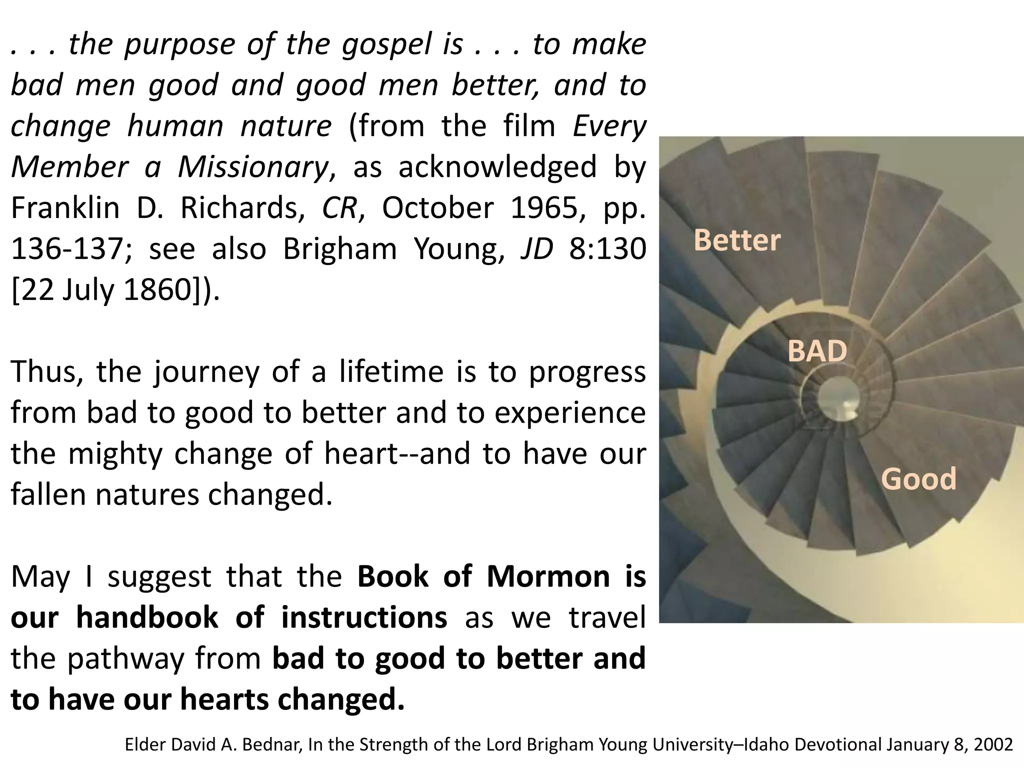 . . . the purpose of the gospel is . . . to make 
bad men good and good men better, and to 
change human nature (from the film Every 
Member a Missionary, as acknowledged by 
Franklin D. Richards, CR, October 1965, pp. 
136-137; see also Brigham Young, JD 8:130 
[22 July 1860]). 
Thus, the journey of a lifetime is to progress 
from bad to good to better and to experience 
the mighty change of heart--and to have our 
fallen natures changed. 
May I suggest that the Book of Mormon is 
our handbook of instructions as we travel 
the pathway from bad to good to better and 
to have our hearts changed. 
BAD 
Good 
Better 
Elder David A. Bednar, In the Strength of the Lord Brigham Young University–Idaho Devotional January 8, 2002 
 
