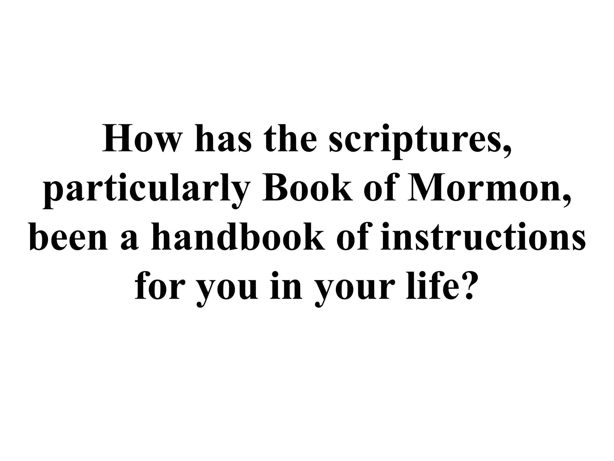 How has the scriptures, 
particularly Book of Mormon, 
been a handbook of instructions 
for you in your life? 
 