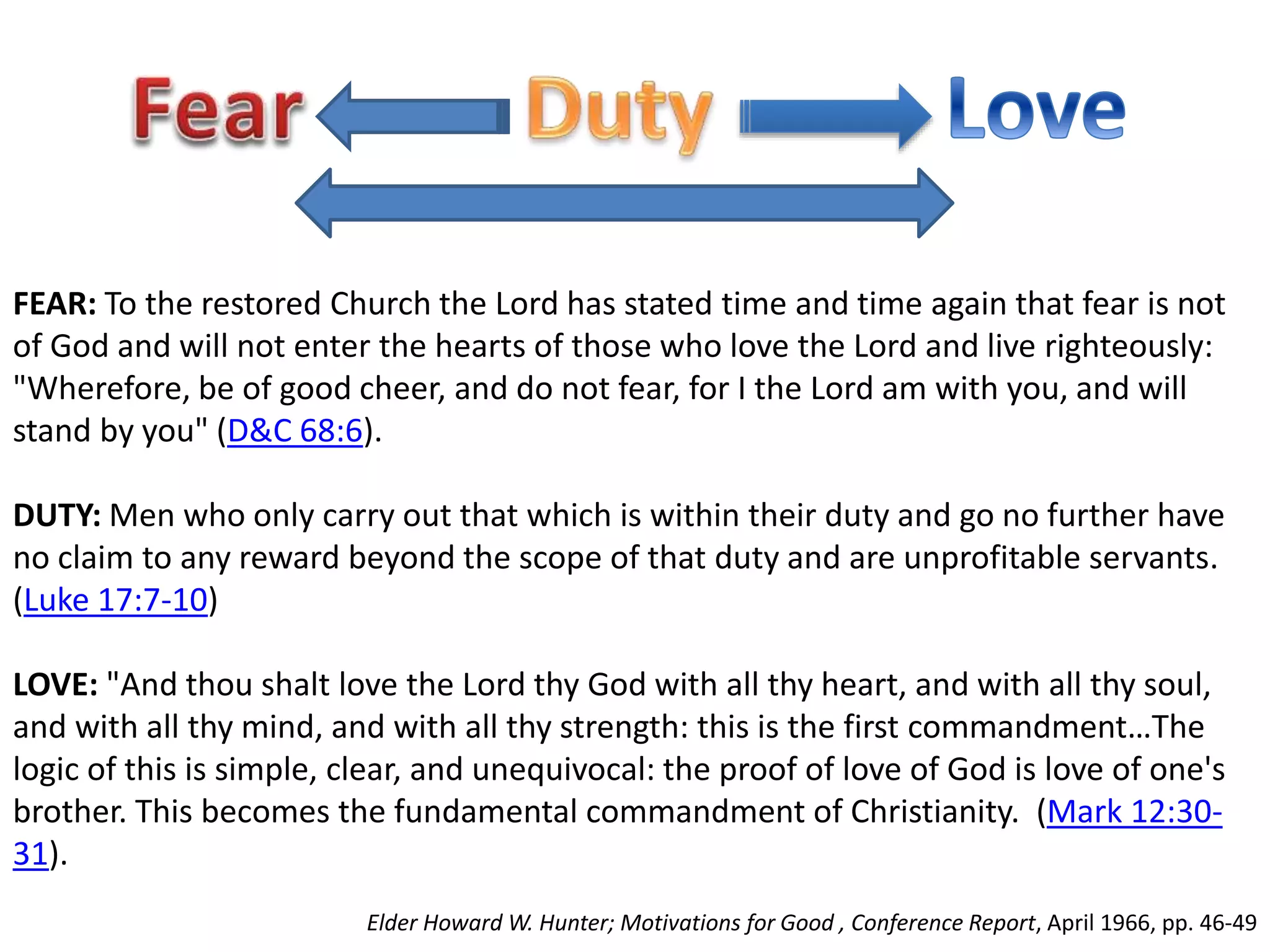 FEAR: To the restored Church the Lord has stated time and time again that fear is not 
of God and will not enter the hearts of those who love the Lord and live righteously: 
"Wherefore, be of good cheer, and do not fear, for I the Lord am with you, and will 
stand by you" (D&C 68:6). 
DUTY: Men who only carry out that which is within their duty and go no further have 
no claim to any reward beyond the scope of that duty and are unprofitable servants. 
(Luke 17:7-10) 
LOVE: "And thou shalt love the Lord thy God with all thy heart, and with all thy soul, 
and with all thy mind, and with all thy strength: this is the first commandment…The 
logic of this is simple, clear, and unequivocal: the proof of love of God is love of one's 
brother. This becomes the fundamental commandment of Christianity. (Mark 12:30- 
31). 
Elder Howard W. Hunter; Motivations for Good , Conference Report, April 1966, pp. 46-49 
 