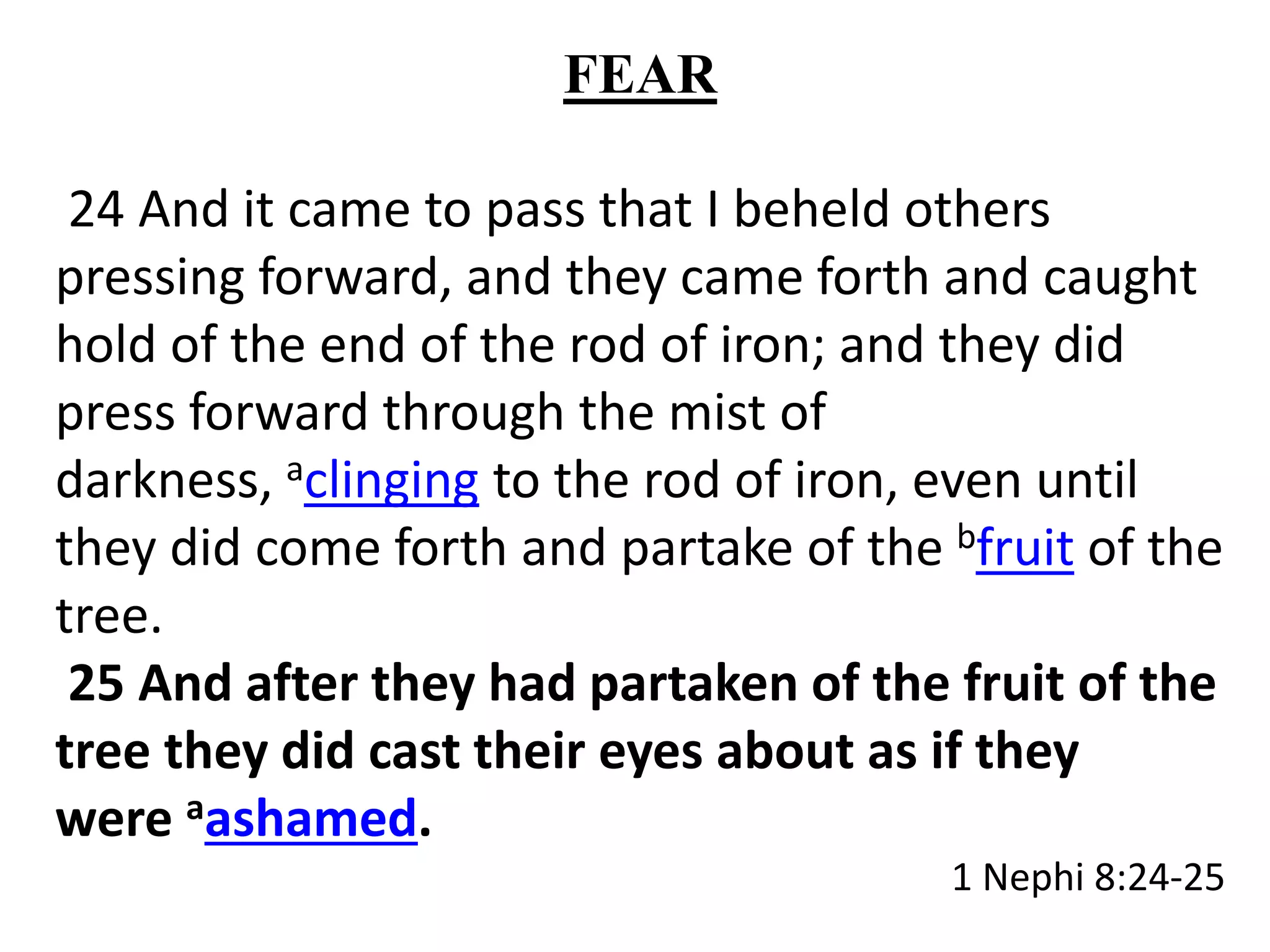 FEAR 
24 And it came to pass that I beheld others 
pressing forward, and they came forth and caught 
hold of the end of the rod of iron; and they did 
press forward through the mist of 
darkness, aclinging to the rod of iron, even until 
they did come forth and partake of the bfruit of the 
tree. 
25 And after they had partaken of the fruit of the 
tree they did cast their eyes about as if they 
were aashamed. 
1 Nephi 8:24-25 
 