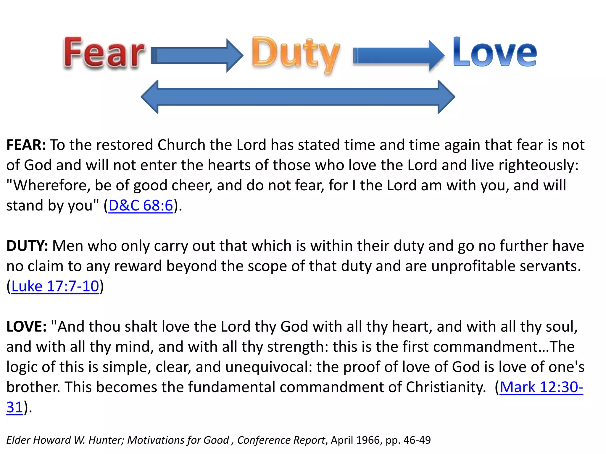 FEAR: To the restored Church the Lord has stated time and time again that fear is not 
of God and will not enter the hearts of those who love the Lord and live righteously: 
"Wherefore, be of good cheer, and do not fear, for I the Lord am with you, and will 
stand by you" (D&C 68:6). 
DUTY: Men who only carry out that which is within their duty and go no further have 
no claim to any reward beyond the scope of that duty and are unprofitable servants. 
(Luke 17:7-10) 
LOVE: "And thou shalt love the Lord thy God with all thy heart, and with all thy soul, 
and with all thy mind, and with all thy strength: this is the first commandment…The 
logic of this is simple, clear, and unequivocal: the proof of love of God is love of one's 
brother. This becomes the fundamental commandment of Christianity. (Mark 12:30- 
31). 
Elder Howard W. Hunter; Motivations for Good , Conference Report, April 1966, pp. 46-49 
