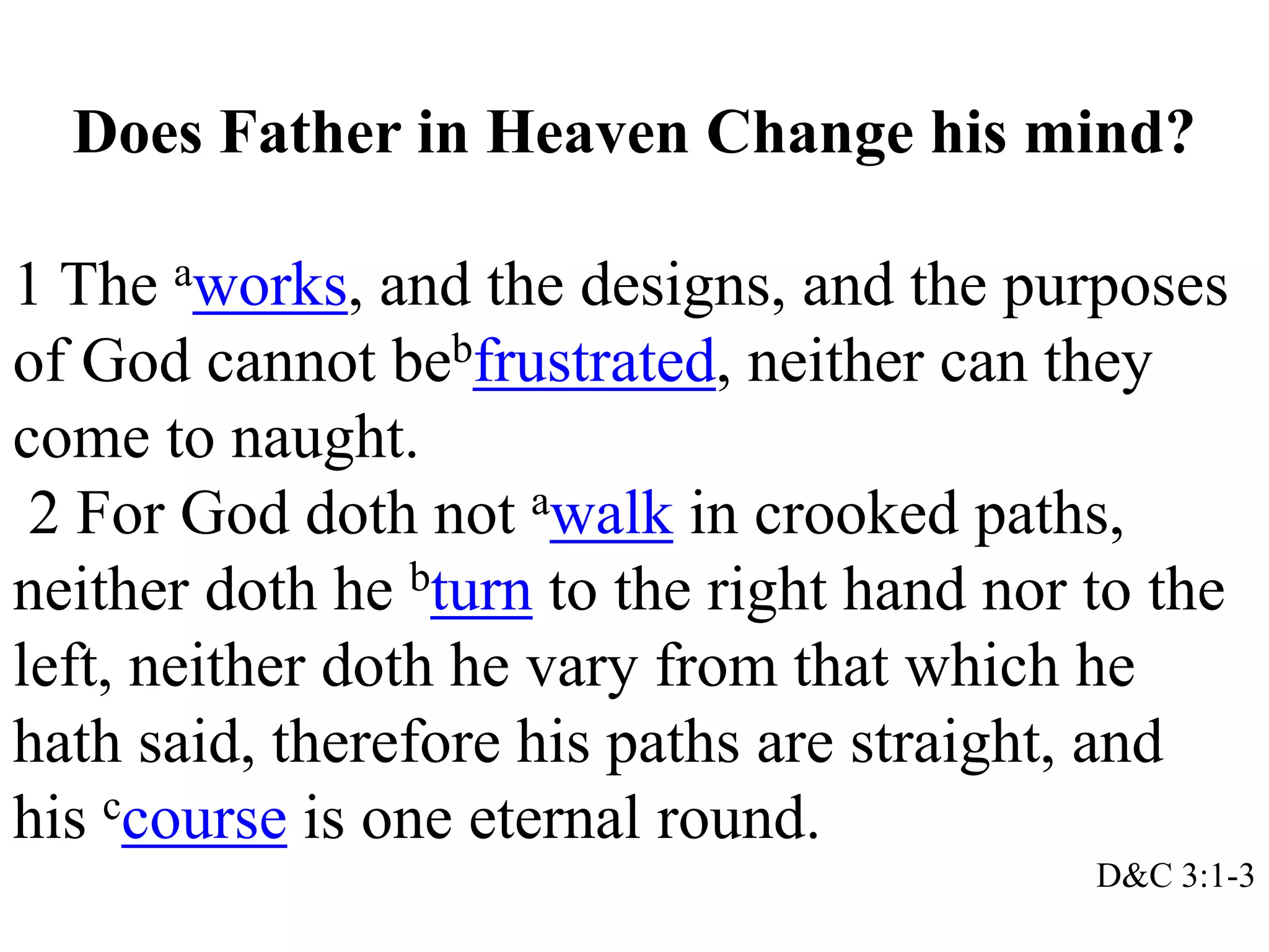 Does Father in Heaven Change his mind? 
1 The aworks, and the designs, and the purposes 
of God cannot bebfrustrated, neither can they 
come to naught. 
2 For God doth not awalk in crooked paths, 
neither doth he bturn to the right hand nor to the 
left, neither doth he vary from that which he 
hath said, therefore his paths are straight, and 
his ccourse is one eternal round. 
D&C 3:1-3 
 