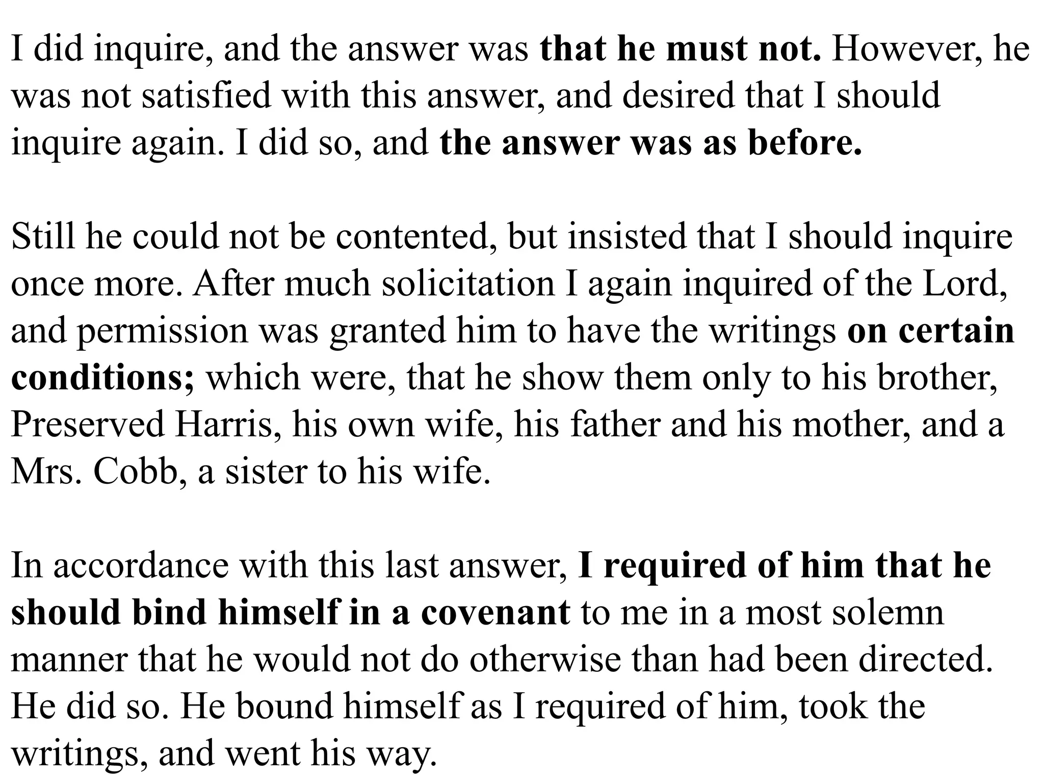 I did inquire, and the answer was that he must not. However, he 
was not satisfied with this answer, and desired that I should 
inquire again. I did so, and the answer was as before. 
Still he could not be contented, but insisted that I should inquire 
once more. After much solicitation I again inquired of the Lord, 
and permission was granted him to have the writings on certain 
conditions; which were, that he show them only to his brother, 
Preserved Harris, his own wife, his father and his mother, and a 
Mrs. Cobb, a sister to his wife. 
In accordance with this last answer, I required of him that he 
should bind himself in a covenant to me in a most solemn 
manner that he would not do otherwise than had been directed. 
He did so. He bound himself as I required of him, took the 
writings, and went his way. 
 