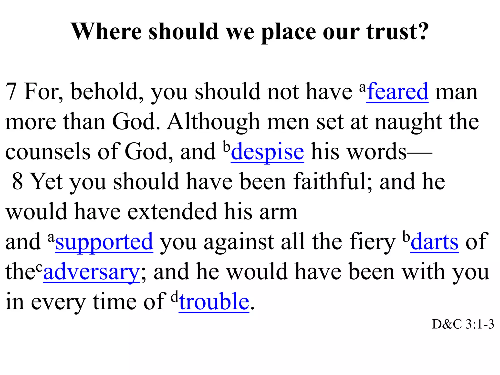 Where should we place our trust? 
7 For, behold, you should not have afeared man 
more than God. Although men set at naught the 
counsels of God, and bdespise his words— 
8 Yet you should have been faithful; and he 
would have extended his arm 
and asupported you against all the fiery bdarts of 
thecadversary; and he would have been with you 
in every time of dtrouble. 
D&C 3:1-3 
 