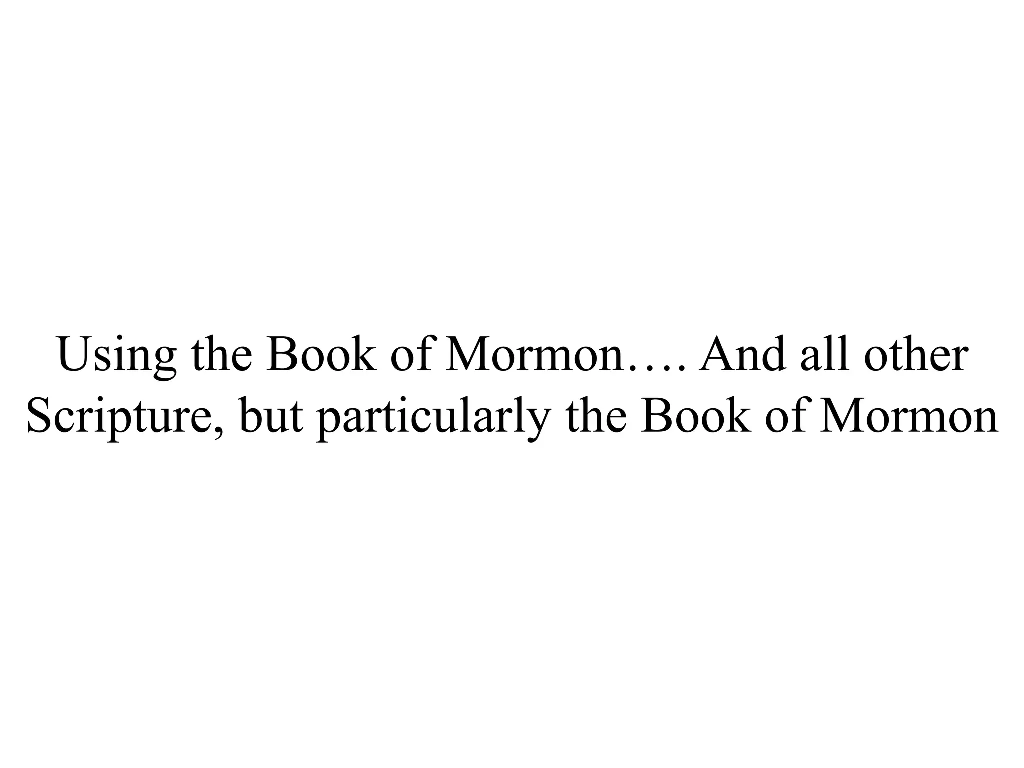 Using the Book of Mormon…. And all other 
Scripture, but particularly the Book of Mormon 
 