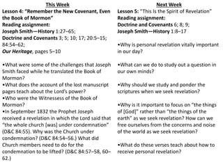 Next Week 
Lesson 5: “This Is the Spirit of Revelation” 
Reading assignment: 
Doctrine and Covenants 6; 8; 9; 
Joseph Smith—History 1:8–17 
•Why is personal revelation vitally important 
in our day? 
•What can we do to study out a question in 
our own minds? 
•Why should we study and ponder the 
scriptures when we seek revelation? 
•Why is it important to focus on “the things 
of [God]” rather than “the things of the 
earth” as we seek revelation? How can we 
free ourselves from the concerns and noise 
of the world as we seek revelation? 
•What do these verses teach about how to 
receive personal revelation? 
This Week 
Lesson 4: “Remember the New Covenant, Even 
the Book of Mormon” 
Reading assignment: 
Joseph Smith—History 1:27–65; 
Doctrine and Covenants 3; 5; 10; 17; 20:5–15; 
84:54–62; 
Our Heritage, pages 5–10 
•What were some of the challenges that Joseph 
Smith faced while he translated the Book of 
Mormon? 
•What does the account of the lost manuscript 
pages teach about the Lord’s power? 
•Who were the Witnessess of the Book of 
Mormon? 
•In September 1832 the Prophet Joseph 
received a revelation in which the Lord said that 
“the whole church [was] under condemnation” 
(D&C 84:55). Why was the Church under 
condemnation? (D&C 84:54–56.) What did 
Church members need to do for the 
condemnation to be lifted? (D&C 84:57–58, 60– 
62.) 
 