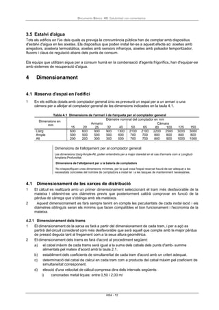Documento Básico HS Salubridad con comentarios
HS4 - 12
3.5 Estalvi d'aigua
Tots els edificis en l'ús dels quals es preveja la concurrència pública han de comptar amb dispositius
d'estalvi d'aigua en les aixetes. Els dispositius que poden instal·lar-se a aquest efecte so: aixetes amb
airejadors, aixeteria termostàtica, aixetes amb sensors infrarojos, aixetes amb polsador temporitzador,
fluxors i claus de regulació abans dels punts de consum.
Els equips que utilitzen aigua per a consum humà en la condensació d'agents frigorífics, han d'equipar-se
amb sistemes de recuperació d'aigua.
4 Dimensionament
4.1 Reserva d'espai en l'edifici
1 En els edificis dotats amb comptador general únic es preveurà un espai per a un armari o una
càmera per a allotjar el comptador general de les dimensions indicades en la taula 4.1.
Tabla 4.1 Dimensions de l'armari i de l'arqueta per al comptador general
Dimensions en
mm
Diàmetre nominal del comptador en mm
15 20
Armario
25 32 40 50 65
Cámara
80 100 125 150
Llarg 600 600 900 900 1300 2100 2100 2200 2500 3000 3000
Ample 500 500 500 500 600 700 700 800 800 800 800
Alt 200 200 300 300 500 700 700 800 900 1000 1000
Dimensions de l'allotjament per al comptador general
Les dimensions Llarg-Ample-Alt, poden entendre's per a major claredat en el cas d'armaris com a Longitud-
Amplària-Profunditat.
Dimensions de l'allotjament per a la bateria de comptadors
No s'especifiquen unes dimensions mínimes, per la qual cosa l'espai reservat haurà de ser adequat a les
necessitats concretes del nombre de comptadors a instal·lar i a les tasques de manteniment necessàries.
4.1 Dimensionament de les xarxes de distribució
1 El càlcul es realitzarà amb un primer dimensionament seleccionant el tram més desfavorable de la
mateixa i obtenint-se uns diàmetres previs que posteriorment caldrà comprovar en funció de la
pèrdua de càrrega que s'obtinga amb els mateixos.
2 Aquest dimensionament es farà sempre tenint en compte les peculiaritats de cada instal·lació i els
diàmetres obtinguts seran els mínims que facen compatibles el bon funcionament i l'economia de la
mateixa.
4.2.1 Dimensionament dels trams
1 El dimensionament de la xarxa es farà a partir del dimensionament de cada tram, i per a açò es
partirà del circuit considerat com més desfavorable que serà aquell que compte amb la major pèrdua
de pressió deguda tant al fregament com a la seua altura geomètrica.
2 El dimensionament dels trams es farà d'acord al procediment següent:
a) el cabal màxim de cada trams serà igual a la suma dels cabals dels punts d'amb- summe
alimentats pel mateix d'acord amb la taula 2.1.
b) establiment dels coeficients de simultaneïtat de cada tram d'acord amb un criteri adequat.
c) determinació del cabal de càlcul en cada tram com a producte del cabal màxim pel coeficient de
simultaneïtat corresponent.
d) elecció d'una velocitat de càlcul compresa dins dels intervals següents:
i) canonades metàl·liques: entre 0,50 i 2,00 m/
 