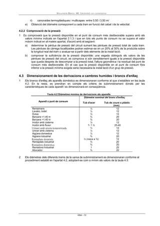 Documento Básico HS Salubridad con comentarios
HS4 - 13
ii) canonades termoplàstiques i multicapes: entre 0,50 i 3,50 m/
e) Obtenció del diàmetre corresponent a cada tram en funció del cabal i de la velocitat.
4.2.2 Comprovació de la pressió
1 Es comprovarà que la pressió disponible en el punt de consum més desfavorable supera amb els
valors mínims indicats en l'apartat 2.1.3 i que en tots els punts de consum no se supera el valor
màxim indicat en el mateix apartat, d'acord amb el següent:
a) determinar la pèrdua de pressió del circuit sumant les pèrdues de pressió total de cada tram.
Les pèrdues de càrrega localitzades podran estimar-se en un 20% al 30% de la produïda sobre
la longitud real del tram o avaluar-se a partir dels elements de la instal·lació.
b) comprovar la suficiència de la pressió disponible: una vegada obtinguts els valors de les
pèrdues de pressió del circuit, es comprova si són sensiblement iguals a la pressió disponible
que queda després de descomptar a la pressió total, l'altura geomètrica i la residual del punt de
consum més desfavorable. En el cas que la pressió disponible en el punt de consum fóra
inferior a la pressió mínima exigida seria necessària la instal·lació d'un grup de pressió.
4.3 Dimensionament de les derivacions a cambres humides i brancs d'enllaç
1 Els brancs d'enllaç als aparells domèstics es dimensionaran conforme al que s'estableix en les taula
4.2. En la resta, es prendran en compte els criteris de subministrament donats per les
característiques de cada aparell i es dimensionarà en conseqüència.
Taula 4.2 Diàmetres mínims de derivacions als aparells
Aparell o punt de consum
Diàmetre nominal del branc d'enllaç
Tub d'acer Tub de coure o plàstic
(mm)
Rentamans ½ 12
Lavabo, bidet ½ 12
Dutxa ½ 12
Banyera <1,40 m ¾ 20
Banyera >1,40 m ¾ 20
Inodor amb cisterna ½ 12
Inodor amb fluxor 1- 1 ½ 25-40
Urinari amb aixeta temporitzada ½ 12
Urinari amb cisterna ½ 12
Aigüera domestica ½ 12
Aigüera industrial ¾ 20
Rentaplats domèstic ½ (rosca a ¾) 12
Rentaplats industrial ¾ 20
Rentadora domèstica ¾ 20
Rentadora Industrial 1 25
Abocador ¾ 20
2 Els diàmetres dels diferents trams de la xarxa de subministrament es dimensionaran conforme al
procediment establit en l'apartat 4.2, adoptant-se com a mínim els valors de la taula 4.3:
 