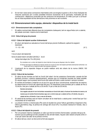 Documento Básico HS Salubridad con comentarios
HS4 - 15
2 En tot tram recte sense connexions intermèdies amb una longitud superior a 25 m s'han d'adoptar les
mesures oportunes per a evitar possibles tensions excessives de la canonada, motivades per les
contraccions i dilatacions produïdes per les variacions de temperatura. El millor punt per a col·locar-
los es troba equidistant de les derivacions més pròximes en els muntants.
4.5 Dimensionament dels equips, elements i dispositius de la instal·lació
4.5.1 Dimensionament dels comptadors
1 El calibre nominal dels diferents tipus de comptadors s'adequarà, tant en aigua freda com a calenta,
als cabals nominals i màxims de la instal·lació.
4.5.2 Càlcul del grup de pressió
4.5.2.1 Càlcul del dipòsit auxiliar d'alimentació
1 El volum del dipòsit es calcularà en funció del temps previst d'utilització, aplicant la següent
expressió:
V = Q⋅ t ⋅ 60 (4.1)
sent
V és el volum del dipòsit [l];
Q és el cabal màxim simultani [dm3/s]; t és el
temps benvolgut (de 15 a 20) [min].
Es considera com a volum del dipòsit el volum total és el cas que es disposen més d'un dipòsit.
El temps benvolgut fa referència al temps previst en el qual el volum del dipòsit permetria teòricament alimentar a la
instal·lació amb el cabal simultani que aquesta requereix.
2 L'estimació de la capacitat d'aigua es podrà realitzar amb els criteris de la norma UNEIX 100
030:1994.
4.5.2.2 Càlcul de les bombes
1 El càlcul de les bombes es farà en funció del cabal i de les pressions d'arrencada i parada de la/s
bomba/s (mínima i màxima respectivament), sempre que no s'instal·len bombes de cabal variable.
En aquest segon cas la pressió serà funció del cabal sol·licitat a cada moment i sempre constant.
2 El nombre de bombes a instal·lar en el cas d'un grup de tipus convencional, excloent les de reserva,
es determinarà en funció del cabal total del grup. Es disposaran dues bombes per a cabals de fins a
10 dm3/s, tres per a cabals de fins a 30 dm3/s i 4 per a més de 30 dm3/s.
Nombre de bombes
Una vegada calculat el nom de bombes necessàries en funció del cabal, s'inclouen les bombes de reserva, de
manera que el nombre final de bombes siga com a mínim dues per a cabals de fins a 10 dm3/s, tres per a
cabals de fins a 30 dm3/s i 4 per a més de 30 dm3/s.
3 El cabal de les bombes serà el màxim simultani de la instal·lació o cabal punta i vindrà fixat per l'ús i
necessitats de la instal·lació.
4 La pressió mínima o d'arrencada (Pb) serà el resultat de sumar l'altura geomètrica d'aspiració (Ha),
l'altura geomètrica (Hg), la pèrdua de càrrega del circuit (Pc) i la pressió residual en l'aixeta, clau o
fluxor (Pr).
4.5.2.3 Càlcul del dipòsit de pressió
1 Per a la pressió màxima s'adoptarà un valor que límit el nombre d'arrencades i parades del grup de
manera que es perllonga el més possible la vida útil del mateix. Aquest valor estarà comprès entre 2 i
3 bar per sobre del valor de la pressió mínima.
2 El càlcul del seu volum es farà amb la fórmula següent:
 