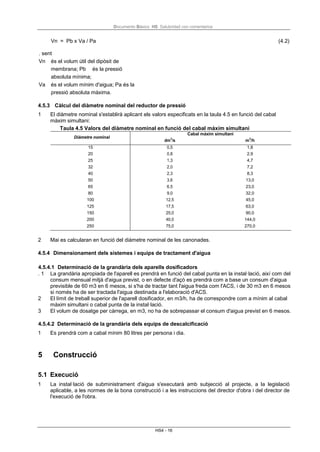 Documento Básico HS Salubridad con comentarios
HS4 - 16
Vn = Pb x Va / Pa (4.2)
. sent
Vn és el volum útil del dipòsit de
membrana; Pb és la pressió
absoluta mínima;
Va és el volum mínim d'aigua; Pa és la
pressió absoluta màxima.
4.5.3 Càlcul del diàmetre nominal del reductor de pressió
1 El diàmetre nominal s'establirà aplicant els valors especificats en la taula 4.5 en funció del cabal
màxim simultani:
Taula 4.5 Valors del diàmetre nominal en funció del cabal màxim simultani
Diàmetre nominal
dm3
/s
Cabal màxim simultani
m3
/h
15 0,5 1,8
20 0,8 2,9
25 1,3 4,7
32 2,0 7,2
40 2,3 8,3
50 3,6 13,0
65 6,5 23,0
80 9,0 32,0
100 12,5 45,0
125 17,5 63,0
150 25,0 90,0
200 40,0 144,0
250 75,0 270,0
2 Mai es calcularan en funció del diàmetre nominal de les canonades.
4.5.4 Dimensionament dels sistemes i equips de tractament d'aigua
4.5.4.1 Determinació de la grandària dels aparells dosificadors
. 1 La grandària apropiada de l'aparell es prendrà en funció del cabal punta en la instal·lació, així com del
consum mensual mitjà d'aigua previst, o en defecte d'açò es prendrà com a base un consum d'aigua
previsible de 60 m3 en 6 mesos, si s'ha de tractar tant l'aigua freda com l'ACS, i de 30 m3 en 6 mesos
si només ha de ser tractada l'aigua destinada a l'elaboració d'ACS.
2 El límit de treball superior de l'aparell dosificador, en m3/h, ha de correspondre com a mínim al cabal
màxim simultani o cabal punta de la instal·lació.
3 El volum de dosatge per càrrega, en m3, no ha de sobrepassar el consum d'aigua previst en 6 mesos.
4.5.4.2 Determinació de la grandària dels equips de descalcificació
1 Es prendrà com a cabal mínim 80 litres per persona i dia.
5 Construcció
5.1 Execució
1 La instal·lació de subministrament d'aigua s'executarà amb subjecció al projecte, a la legislació
aplicable, a les normes de la bona construcció i a les instruccions del director d'obra i del director de
l'execució de l'obra.
 