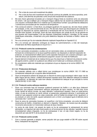 Documento Básico HS Salubridad con comentarios
HS4 - 18
b) Per a tubs de coure amb revestiment de plàstic.
c) Per a tubs de fosa amb revestiment de pel·lícula contínua de polietilè, de resina epoxídica, amb
betum, amb làmines de poliuretà o amb zincat amb recobriment de cobertura.
3 Els tubs d'acer galvanitzat encastats per a transport d'aigua freda es recobriran amb una abeurada
de ciment, i els que s'utilitzen per a transport d'aigua calenta han de recobrir-se preferentment amb
una coquera o embolcall aïllant d'un material que no absorbisca humitat i que permeta les dilatacions
i contraccions provocades per les variacions de temperatura.
4 Tota conducció exterior i a l'aire lliure, es protegirà igualment. En aquest cas, els tubs d'acer podran
ser protegits, a més, amb recobriments de zinc. Per als tubs d'acer que discorreguen per cobertes de
formigó es disposarà de manera addicional a l'embolicada del tub d'una làmina de retenció d'1 m
d'ample entre aquests i el formigó. Quan els tubs discorreguen per canals de sòl, ha de garantir-se
que aquests són impermeables o bé que disposen d'adequada ventilació i drenatge. En les xarxes
metàl·liques enterrades, s'instal·larà una junta dielèctrica després de l'entrada a l'edifici i abans de
l'eixida.
5 Per a la corrosió per l'ús de materials diferents s'aplicarà l'especificat en l'apartat 6.3.2.
6 Per a la corrosió per elements continguts en l'aigua de subministrament, a més del ressenyat,
s'instal·laran els filtres especificats en el punt 6.3.1.
5.1.1.3.2 Protecció contra les condensacions
1 Tant en canonades encastades o ocultes com en canonades vistes, es considerarà la possible
formació de condensacions en la seua superfície exterior i es disposarà un element separador de
protecció, no necessàriament aïllant però si amb capacitat d'actuació com a barrera antivapor, que
evite els danys que aquestes condensacions pogueren causar a la resta de l'edificació.
2 Aquest element s'instal·larà de la mateixa forma que s'ha descrit per a l'element de protecció contra
els agents externs, podent en qualsevol cas utilitzar-se el mateix per a ambdues proteccions.
3 Es consideraran vàlids els materials que compleixen el que es disposa en la norma UNEIX 100
171:1989.
5.1.1.3.3 Proteccions tèrmiques
1 Els materials utilitzats com a aïllant tèrmic que complisquen la norma UNEIX 100 171:1989 es
consideraran adequats per a suportar altes temperatures.
2 Quan la temperatura exterior de l'espai per on discorre la xarxa puga aconseguir valors capa- ces de
gelar l'aigua del seu interior, s'aïllarà tèrmicament aquesta xarxa amb aïllament adequat al material
de constitució i al diàmetre de cada tram afectat, considerant-se adequat el que senyala la norma
UNEIX EN ISO 12 241:1999.
5.1.1.3.4 Protecció contra esforços mecànics
1 Quan una canonada haja de travessar qualsevol parament de l'edifici o un altre tipus d'element
constructiu que poguera transmetre-li esforços perjudicials de tipus mecànic, ho farà dins d'una
funda, també de secció circular, de major diàmetre i suficientment resistent. Quan en instal·lacions
vistes, el pas es produïsca en sentit vertical, el passa-tubs sobreeixirà almenys 3 centímetres pel
costat en què pogueren produir-se colps ocasionals, amb la finalitat de protegir al tub. Igualment, si
es produeix un canvi de sentit, aquest sobreeixirà com a mínim una longitud igual al diàmetre de la
canonada més 1 centímetre.
2 Quan la xarxa de canonades travessa, en superfície o de forma encastada, una junta de dilatació
constructiva de l'edifici, s'instal·larà un element o dispositiu *dilatador, de manera que els possibles
moviments estructurals no li transmeten esforços de tipus mecànic.
3 La suma de colp d'ariet i de pressió de repòs no ha de sobrepassar la sobrepressió de servei
admissible. La magnitud del colp d'ariet positiu en el funcionament de les vàlvules i aparells mesurat
immediatament abans d'aquests, no ha de sobrepassar 2 bar; el colp d'ariet negatiu no ha de
descendir per sota del 50 % de la pressió de servei.
5.1.1.3.5 Protecció contra sorolls
1 Com a normes generals a adoptar, sense perjudici del que puga establir el DB HR sobre aquest
tema, s'adoptaran les següents:
 