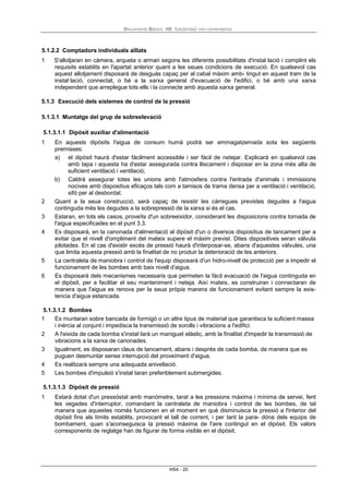 Documento Básico HS Salubridad con comentarios
HS4 - 20
5.1.2.2 Comptadors individuals aïllats
1 S'allotjaran en càmera, arqueta o armari segons les diferents possibilitats d'instal·lació i complint els
requisits establits en l'apartat anterior quant a les seues condicions de execució. En qualsevol cas
aquest allotjament disposarà de desguàs capaç per al cabal màxim amb- tingut en aquest tram de la
instal·lació, connectat, o bé a la xarxa general d'evacuació de l'edifici, o bé amb una xarxa
independent que arreplegue tots ells i la connecte amb aquesta xarxa general.
5.1.3 Execució dels sistemes de control de la pressió
5.1.3.1 Muntatge del grup de sobreelevació
5.1.3.1.1 Dipòsit auxiliar d'alimentació
1 En aquests dipòsits l'aigua de consum humà podrà ser emmagatzemada sota les següents
premisses:
a) el dipòsit haurà d'estar fàcilment accessible i ser fàcil de netejar. Explicarà en qualsevol cas
amb tapa i aquesta ha d'estar assegurada contra lliscament i disposar en la zona més alta de
suficient ventilació i ventilació;
b) Caldrà assegurar totes les unions amb l'atmosfera contra l'entrada d'animals i immissions
nocives amb dispositius eficaços tals com a tamisos de trama densa per a ventilació i ventilació,
sifó per al desbordat.
2 Quant a la seua construcció, serà capaç de resistir les càrregues previstes degudes a l'aigua
continguda més les degudes a la sobrepressió de la xarxa si és el cas.
3 Estaran, en tots els casos, proveïts d'un sobreeixidor, considerant les disposicions contra tornada de
l'aigua especificades en el punt 3.3.
4 Es disposarà, en la canonada d'alimentació al dipòsit d'un o diversos dispositius de tancament per a
evitar que el nivell d'ompliment del mateix supere el màxim previst. Dites dispositives seran vàlvula
pilotades. En el cas d'existir excés de pressió haurà d'interposar-se, abans d'aquestes vàlvules, una
que limita aquesta pressió amb la finalitat de no produir la deterioració de les anteriors.
5 La centraleta de maniobra i control de l'equip disposarà d'un hidro-nivell de protecció per a impedir el
funcionament de les bombes amb baix nivell d'aigua.
6 Es disposarà dels mecanismes necessaris que permeten la fàcil evacuació de l'aigua continguda en
el dipòsit, per a facilitar el seu manteniment i neteja. Així mateix, es construiran i connectaran de
manera que l'aigua es renova per la seua pròpia manera de funcionament evitant sempre la exis-
tencia d'aigua estancada.
5.1.3.1.2 Bombes
1 Es muntaran sobre bancada de formigó o un altre tipus de material que garantisca la suficient massa
i inèrcia al conjunt i impedisca la transmissió de sorolls i vibracions a l'edifici.
2 A l'eixida de cada bomba s'instal·larà un maniguet elàstic, amb la finalitat d'impedir la transmissió de
vibracions a la xarxa de canonades.
3 Igualment, es disposaran claus de tancament, abans i després de cada bomba, de manera que es
puguen desmuntar sense interrupció del proveïment d'aigua.
4 Es realitzarà sempre una adequada anivellació.
5 Les bombes d'impulsió s'instal·laran preferiblement submergides.
5.1.3.1.3 Dipòsit de pressió
1 Estarà dotat d'un pressòstat amb manòmetre, tarat a les pressions màxima i mínima de servei, fent
les vegades d'interruptor, comandant la centraleta de maniobra i control de les bombes, de tal
manera que aquestes només funcionen en el moment en què disminuisca la pressió a l'interior del
dipòsit fins als límits establits, provocant el tall de corrent, i per tant la para- dóna dels equips de
bombament, quan s'aconseguisca la pressió màxima de l'aire contingut en el dipòsit. Els valors
corresponents de reglatge han de figurar de forma visible en el dipòsit.
 