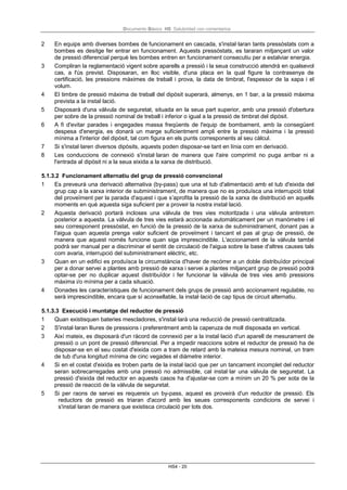 Documento Básico HS Salubridad con comentarios
HS4 - 20
2 En equips amb diverses bombes de funcionament en cascada, s'instal·laran tants pressòstats com a
bombes es desitge fer entrar en funcionament. Aquests pressòstats, es tararan mitjançant un valor
de pressió diferencial perquè les bombes entren en funcionament consecutiu per a estalviar energia.
3 Compliran la reglamentació vigent sobre aparells a pressió i la seua construcció atendrà en qualsevol
cas, a l'ús previst. Disposaran, en lloc visible, d'una placa en la qual figure la contrasenya de
certificació, les pressions màximes de treball i prova, la data de timbrat, l'espessor de la xapa i el
volum.
4 El timbre de pressió màxima de treball del dipòsit superarà, almenys, en 1 bar, a la pressió màxima
prevista a la instal·lació.
5 Disposarà d'una vàlvula de seguretat, situada en la seua part superior, amb una pressió d'obertura
per sobre de la pressió nominal de treball i inferior o igual a la pressió de timbrat del dipòsit.
6 A fi d'evitar parades i engegades massa freqüents de l'equip de bombament, amb la consegüent
despesa d'energia, es donarà un marge suficientment ampli entre la pressió màxima i la pressió
mínima a l'interior del dipòsit, tal com figura en els punts corresponents al seu càlcul.
7 Si s'instal·laren diversos dipòsits, aquests poden disposar-se tant en línia com en derivació.
8 Les conduccions de connexió s'instal·laran de manera que l'aire comprimit no puga arribar ni a
l'entrada al dipòsit ni a la seua eixida a la xarxa de distribució.
5.1.3.2 Funcionament alternatiu del grup de pressió convencional
1 Es preveurà una derivació alternativa (by-pass) que una el tub d'alimentació amb el tub d'eixida del
grup cap a la xarxa interior de subministrament, de manera que no es produïsca una interrupció total
del proveïment per la parada d'aquest i que s’aprofita la pressió de la xarxa de distribució en aquells
moments en què aquesta siga suficient per a proveir la nostra instal·lació.
2 Aquesta derivació portarà incloses una vàlvula de tres vies motoritzada i una vàlvula antiretorn
posterior a aquesta. La vàlvula de tres vies estarà accionada automàticament per un manòmetre i el
seu corresponent pressòstat, en funció de la pressió de la xarxa de subministrament, donant pas a
l'aigua quan aquesta prenga valor suficient de proveïment i tancant el pas al grup de pressió, de
manera que aquest només funcione quan siga imprescindible. L'accionament de la vàlvula també
podrà ser manual per a discriminar el sentit de circulació de l'aigua sobre la base d'altres causes tals
com avaria, interrupció del subministrament elèctric, etc.
3 Quan en un edifici es produïsca la circumstància d'haver de recórrer a un doble distribuïdor principal
per a donar servei a plantes amb pressió de xarxa i servei a plantes mitjançant grup de pressió podrà
optar-se per no duplicar aquest distribuïdor i fer funcionar la vàlvula de tres vies amb pressions
màxima i/o mínima per a cada situació.
4 Donades les característiques de funcionament dels grups de pressió amb accionament regulable, no
serà imprescindible, encara que sí aconsellable, la instal·lació de cap tipus de circuit alternatiu.
5.1.3.3 Execució i muntatge del reductor de pressió
1 Quan existisquen bateries mescladores, s'instal·larà una reducció de pressió centralitzada.
2 S'instal·laran lliures de pressions i preferentment amb la caperuza de moll disposada en vertical.
3 Així mateix, es disposarà d'un ràcord de connexió per a la instal·lació d'un aparell de mesurament de
pressió o un pont de pressió diferencial. Per a impedir reaccions sobre el reductor de pressió ha de
disposar-se en el seu costat d'eixida com a tram de retard amb la mateixa mesura nominal, un tram
de tub d'una longitud mínima de cinc vegades el diàmetre interior.
4 Si en el costat d'eixida es troben parts de la instal·lació que per un tancament incomplet del reductor
seran sobrecarregades amb una pressió no admissible, cal instal·lar una vàlvula de seguretat. La
pressió d'eixida del reductor en aquests casos ha d'ajustar-se com a mínim un 20 % per sota de la
pressió de reacció de la vàlvula de seguretat.
5 Si per raons de servei es requereix un by-pass, aquest es proveirà d'un reductor de pressió. Els
reductors de pressió es triaran d'acord amb les seues corresponents condicions de servei i
s'instal·laran de manera que existisca circulació per tots dos.
 