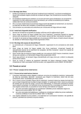 Documento Básico HS Salubridad con comentarios
HS4 - 21
5.1.4 Muntatge dels filtres
1 El filtre ha d'instal·lar-se abans del primer ompliment de la instal·lació, i se situarà immediatament
davant del comptador segons el sentit de circulació de l'aigua. Han d'instal·lar-se únicament filtres
adequats.
2 En l'ampliació d'instal·lacions existents o en el canvi de trams grans d'instal·lació, és convenient la
instal·lació d'un filtre addicional en el punt de transició, per a evitar la transferència de matèries
sòlides dels trams de conducció existents.
3 Per a no haver d'interrompre el proveïment d'aigua durant els treballs de manteniment, es recomana
la instal·lació de filtres retro rentables o d'instal·lacions paral·leles.
4 Cal connectar una canonada amb eixida lliure per a l'evacuació de l'aigua del auto netejà.
5.1.4.1 Instal·lació d'aparells dosificadors
1 Només han d'instal·lar-se aparells de dosatge conformes amb la reglamentació vigent.
2 Quan s'haja de tractar tot l'aigua potable dins d'una instal·lació, s'instal·larà l'aparell de dosatge
darrere de la instal·lació de comptador i, en cas d'existir, darrere del filtre i del reductor de pressió.
3 Si només ha de tractar-se l'aigua potable per a la producció d'ACS, llavors s'instal·la davant del grup
de vàlvules en l'alimentació d'aigua freda al generador d'ACS.
5.1.4.2 Muntatge dels equips de descalcificació
1 La canonada per a l'evacuació de l'aigua d'esbandit i regeneració ha de connectar-se amb eixida
lliure.
2 Quan s'haja de tractar tot l'aigua potable dins d'una instal·lació, s'instal·larà l'aparell de
descalcificació darrere de la instal·lació de comptador, del filtre incorporat i davant d'un aparell de
dosatge eventualment existent.
3 Quan només haja de tractar-se l'aigua potable per a la producció d'ACS, llavors s'instal·larà, davant
del grup de valvulería, en l'alimentació d'aigua freda al generador d'ACS.
4 Quan siga pertinent, es barrejarà l'aigua descalcificada amb aigua dura per a obtenir la adequada
duresa de la mateixa.
5 Quan es munta un sistema de tractament electrolític de l'aigua mitjançant ànodes d'alumini,
s'instal·larà en l'últim acumulador d'ACS de la sèrie, com especifica la norma UNEIX 100 050:2000.
5.2 Posada en servei
5.2.1 Proves i assajos de les instal·lacions
5.2.1.1 Proves de les instal·lacions interiors
1 L'empresa instal·ladora estarà obligada a efectuar una prova de resistència mecànica i estanqueïtat
de totes les canonades, elements i accessoris que integren la instal·lació, estant tots els seus
components vistos i accessibles per al seu control.
2 Per a iniciar la prova s'omplirà d'aigua tota la instal·lació, mantenint oberts les aixetes terminals fins
que es tinga la seguretat que la porga ha sigut completa i no queda gens d'aire. Llavors es tancaran
les aixetes que han servit de porga i el de la font d'alimentació. A continuació s'emprarà la bomba,
que ja estarà connectada i es mantindrà el seu funcionament fins a aconseguir la pressió de prova.
Una vegada condicionada, es procedirà en funció del tipus del material com segueix:
a) per a les canonades metàl·liques es consideraran validables proves realitzades segons es
descriu en la norma UNEIX 100 151:1988 ;
b) per a les canonades termoplàstiques i multicapa es consideraran vàlides les proves realitzades
conforme al Mètode A de la Norma UNEIX *ENV 12 108:2002.
3 Una vegada realitzada la prova anterior, a la instal·lació se li connectaran l'aixeteria i els aparells de
consum, sotmetent-se novament a la prova anterior.
 