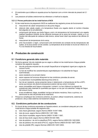 Documento Básico HS Salubridad con comentarios
HS4 - 22
4 El manòmetre que s'utilitze en aquesta prova ha d'apreciar com a mínim intervals de pressió de 0,1
bar.
5 Les pressions al·ludides anteriorment es refereixen a nivell de la calçada.
5.2.1.2 Proves particulars de les instal·lacions d'ACS
1 En les instal·lacions de preparació d'ACS es realitzaran les següents proves de funcionament:
a) mesurament de cabal i temperatura en els punts d'aigua;
b) obtenció dels cabals exigits a la temperatura fixada una vegada oberts el nombre d'aixetes
benvolgudes en la simultaneïtat;
c) comprovació del temps que tarda l'aigua a eixir a la temperatura de funcionament una vegada
realitzat l'equilibrat hidràulic de les diferents branques de la xarxa de tornada i oberts un a un
l'aixeta més allunyada de cadascun dels brancs, sense haver obert cap aixeta en les últimes 24
hores;
d) mesurament de temperatures de la xarxa;
e) amb l'acumulador a règim, comprovació amb termòmetre de contacte de les temperatures del
mateix, en la seua eixida i en les aixetes. La temperatura de la tornada no ha de ser inferior en 3
ºC a la d'eixida de l'acumulador.
6 Productes de construcció
6.1 Condicions generals dels materials
1 De forma general, tots els materials que es vagen a utilitzar en les instal·lacions d'aigua potable
compliran els següents requisits :
a) tots els productes emprats han de complir l'especificat en la legislació vigent per a aigües de
consum humà;
b) no han de modificar les característiques organolèptiques ni la salubritat de l'aigua
subministrada;
c) seran resistents a la corrosió interior;
d) seran capaces de funcionar eficaçment en les condicions previstes de servei;
e) no presentaran incompatibilitat electroquímica entre si;
f) han de ser resistents, sense presentar danys ni deterioració, a temperatures de fins a 40ºC,
sense que tampoc els afecte la temperatura exterior del seu entorn immediat;
g) seran compatibles amb l'aigua a transportar i contenir i no han d'afavorir la migració de
substàncies dels materials en quantitats que siguen un risc per a la salubritat i neteja de l'aigua
del consum humà;
h) el seu envelliment, fatiga, durabilitat i tot tipus de factors mecànics, físics o químics, no
disminuiran la vida útil prevista de la instal·lació.
2 Perquè es complisquen les condicions anteriors, es podran utilitzar revestiments, sistemes de
protecció o els ja citats sistemes de tractament d'aigua.
6.2. Condicions particulars de les conduccions
1 En funció de les condicions exposades en l'apartat anterior, es consideren adequats per a les
instal·lacions d'aigua potable els següents tubs:
a) tubs d'acer galvanitzat, segons Norma UNEIX 19 047:1996;
b) tubs de coure, segons Norma UNEIX EN 1 057:1996;
c) tubs d'acer inoxidable, segons Norma UNEIX 19 049-1:1997;
d) tubs de fosa dúctil, segons Norma UNEIX EN 545:1995;
e) tubs de policlorur de vinil no plastificat (PVC), segons Norma UNEIX EN 1452:2000;
f) tubs de policlorur de vinil clorat (PVC-C), segons Norma UNEIX EN ISO 15877:2004;
g) tubs de polietilè (PE), segons Normes UNEIX EN 12201:2003;
 