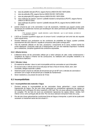 Documento Básico HS Salubridad con comentarios
HS4 - 23
h) tubs de polietilè reticulat (PE-X), segons Norma UNEIX EN ISO 15875:2004;
i) tubs de polibutile (PB), segons Norma UNEIX EN ISO 15876:2004;
j) tubs de polipropilè (PP) segons Norma UNEIX EN ISO 15874:2004;
k) tubs multicapa de polímer / alumini / polietilè resistent a temperatura (PE-RT), segons Norma
UNEIX 53 960 EX:2002;
l) tubs multicapa de polímer / alumini / polietilè reticulat (PE-X), segons Norma UNEIX 53 961
EX:2002.
2 podran emprar-se per a les canonades ni per als accessoris, materials que puguen produir amb
centracions de substàncies nocives que excedisquen els valors permesos pel Reial decret 140/2003,
de 7 de febrer.
Per accessori s'entenen aquells elements o parts d'elements que no sent tubulars, es troben en
contacte amb l'aigua.
3 L'ACS es considera igualment aigua per al consum humà i complirà per tant amb tots els requisits
sobre aquest tema.
4 Donada l'alteració que produeixen en les condicions de potabilitat de l'aigua, queden prohibits
expressament els tubs d'alumini i aquells la composició dels quals continga plom.
5 Tots els materials utilitzats en els tubs, accessoris i components de la xarxa, incloent també les
juntes elàstiques i productes usats per a l'estanqueïtat, així com els materials d'aportació i fundents
per a soldadures, compliran igualment les condicions exposades.
6.2.2 Aïllants tèrmics
1 L'aïllament tèrmic de les canonades utilitzat per a reduir pèrdues de calor, evitar condensacions i
congelació de l'aigua a l'interior de les conduccions, es realitzarà amb conquilles resistents a la
temperatura d'aplicació.
6.2.3 Vàlvules i claus
1 El material de vàlvules i claus no serà incompatible amb les canonades en què s'intercalen.
2 El cos de la clau o vàlvula serà d'una sola peça de fosa o fosa en bronze, llautó, acer, acer
inoxidable, aliatges especials o plàstic.
3 Solament poden emprar-se vàlvules de tancament per gir de 90º com a vàlvules de canonada si
serveixen com a òrgan de tancament per a treballs de manteniment.
4 Seran resistents a una pressió de servei de 10 bar.
6.3 Incompatibilitats
6.3.1 Incompatibilitat dels materials i l'aigua
1 S'evitarà sempre la incompatibilitat de les canonades d'acer galvanitzat i coure controlant
l'agressivitat de l'aigua. Per als tubs d'acer galvanitzat es consideraran agressives les aigües no
incrustants amb continguts d'ió clorur superiors a 250 mg/l. Per a la seua valoració s'emprarà l'índex
de Langelier. Per als tubs de coure es consideraren agressives les aigües dolces i àcides (*pH
inferior a 6,5) i amb continguts alts de CO2. Per a la seua valoració s'emprarà l'índex de Lucey.
2 Per als tubs d'acer galvanitzat les condiciones límits de l'aigua a transportar, a partir de les quals serà
necessari un tractament seran les de la taula 6.1:
 
