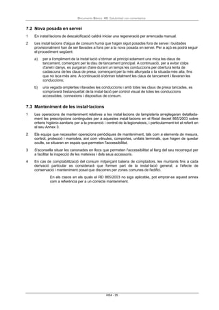 Documento Básico HS Salubridad con comentarios
HS4 - 25
7.2 Nova posada en servei
1 En instal·lacions de descalcificació caldrà iniciar una regeneració per arrencada manual.
2 Les instal·lacions d'aigua de consum humà que hagen sigut posades fora de servei i buidades
provisionalment han de ser llavades a fons per a la nova posada en servei. Per a açò es podrà seguir
el procediment següent:
a) per a l'ompliment de la instal·lació s'obriran al principi solament una mica les claus de
tancament, començant per la clau de tancament principal. A continuació, per a evitar colps
d'ariet i danys, es purgaran d'aire durant un temps les conduccions per obertura lenta de
cadascuna de les claus de presa, començant per la més allunyada o la situada més alta, fins
que no isca més aire. A continuació s'obriran totalment les claus de tancament i llavaran les
conduccions;
b) una vegada omplertes i llavades les conduccions i amb totes les claus de presa tancades, es
comprovarà l'estanqueïtat de la instal·lació per control visual de totes les conduccions
accessibles, connexions i dispositius de consum.
7.3 Manteniment de les instal·lacions
1 Les operacions de manteniment relatives a les instal·lacions de lampisteria arreplegaran detallada-
ment les prescripcions contingudes per a aquestes instal·lacions en el Reial decret 865/2003 sobre
criteris higiènic-sanitaris per a la prevenció i control de la legionelosis, i particularment tot el referit en
el seu Annex 3.
2 Els equips que necessiten operacions periòdiques de manteniment, tals com a elements de mesura,
control, protecció i maniobra, així com vàlvules, comportes, unitats terminals, que hagen de quedar
ocults, se situaran en espais que permeten l'accessibilitat.
3 S'aconsella situar les canonades en llocs que permeten l'accessibilitat al llarg del seu recorregut per
a facilitar la inspecció de les mateixes i dels seus accessoris.
4 En cas de comptabilització del consum mitjançant bateria de comptadors, les muntants fins a cada
derivació particular es considerarà que formen part de la instal·lació general, a l'efecte de
conservació i manteniment posat que discorren per zones comunes de l'edifici.
En els casos en els quals el RD 865/2003 no siga aplicable, pot emprar-se aquest annex
com a referència per a un correcte manteniment.
 