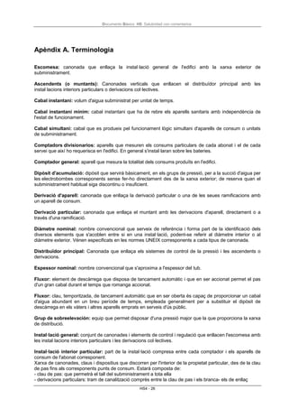 Documento Básico HS Salubridad con comentarios
HS4 - 26
Apèndix A. Terminologia
Escomesa: canonada que enllaça la instal·lació general de l'edifici amb la xarxa exterior de
subministrament.
Ascendents (o muntants): Canonades verticals que enllacen el distribuïdor principal amb les
instal·lacions interiors particulars o derivacions col·lectives.
Cabal instantani: volum d'aigua subministrat per unitat de temps.
Cabal instantani mínim: cabal instantani que ha de rebre els aparells sanitaris amb independència de
l'estat de funcionament.
Cabal simultani: cabal que es produeix pel funcionament lògic simultani d'aparells de consum o unitats
de subministrament.
Comptadors divisionarios: aparells que mesuren els consums particulars de cada abonat i el de cada
servei que així ho requerisca en l'edifici. En general s'instal·laran sobre les bateries.
Comptador general: aparell que mesura la totalitat dels consums produïts en l'edifici.
Dipòsit d'acumulació: dipòsit que servirà bàsicament, en els grups de pressió, per a la succió d'aigua per
les electrobombes corresponents sense fer-ho directament des de la xarxa exterior; de reserva quan el
subministrament habitual siga discontinu o insuficient.
Derivació d'aparell: canonada que enllaça la derivació particular o una de les seues ramificacions amb
un aparell de consum.
Derivació particular: canonada que enllaça el muntant amb les derivacions d'aparell, directament o a
través d'una ramificació.
Diàmetre nominal: nombre convencional que serveix de referència i forma part de la identificació dels
diversos elements que s'acoblen entre si en una instal·lació, podent-se referir al diàmetre interior o al
diàmetre exterior. Vénen especificats en les normes UNEIX corresponents a cada tipus de canonada.
Distribuïdor principal: Canonada que enllaça els sistemes de control de la pressió i les ascendents o
derivacions.
Espessor nominal: nombre convencional que s'aproxima a l'espessor del tub.
Fluxor: element de descàrrega que disposa de tancament automàtic i que en ser accionat permet el pas
d'un gran cabal durant el temps que romanga accionat.
Fluxor: clau, temporitzada, de tancament automàtic que en ser oberta és capaç de proporcionar un cabal
d'aigua abundant en un breu període de temps, empleada generalment per a substituir el dipòsit de
descàrrega en els vàters i altres aparells emprats en serveis d'ús públic.
Grup de sobreelevación: equip que permet disposar d'una pressió major que la que proporciona la xarxa
de distribució.
Instal·lació general: conjunt de canonades i elements de control i regulació que enllacen l'escomesa amb
les instal·lacions interiors particulars i les derivacions col·lectives.
Instal·lació interior particular: part de la instal·lació compresa entre cada comptador i els aparells de
consum de l'abonat corresponent.
Xarxa de canonades, claus i dispositius que discorren per l'interior de la propietat particular, des de la clau
de pas fins als corresponents punts de consum. Estarà composta de:
- clau de pas: que permetrà el tall del subministrament a tota ella
- derivacions particulars: tram de canalització comprès entre la clau de pas i els branca- els de enllaç
 