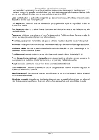 Documento Básico HS Salubridad con comentarios
HS4 - 27
- brancs d'enllaç: trams que connecten la derivació particular amb els diferents punts d'amb- summe.
- punts de consum: tot aparell o equip individual o col·lectiu que requerisca subministrament d'aigua freda
per a la seua utilització directa o per a la seua posterior conversió en ACS.
Local humit: local en el qual existeixen aparells que consumeixen aigua, alimentats per les derivacions
d'aparell de la instal·lació interior particular.
Clau de pas: clau col·locada en el tub d'alimentació que puga tallar-se el pas de l'aigua cap a la resta de
la instal·lació interior.
Clau de registre: clau col·locada al final de l'escomesa perquè puga tancar-se el pas de l'aigua cap a la
instal·lació interior.
Pasamuros: orifici que es practica en el mur d'un tancament de l'edifici per al pas d'una canonada, de
manera que aquesta quede solta i permeta la lliure dilatació.
Pressió de prova: pressió manomètrica a la qual se sotmet la instal·lació durant la prova d'estanqueïtat.
Pressió de servei: pressió manomètrica del subministrament d'aigua a la instal·lació en règim estacionari.
Pressió de treball: valor de la pressió manomètrica interna màxima per a la qual s'ha dissenyat el tub,
considerant un ús continuat de 50 anys.
Pressió nominal: nombre convencional que coincideix amb la pressió màxima de treball a 20 ºC.
Prova de resistència mecànica i estanqueïtat: prova que consisteix a sotmetre a pressió una xarxa de
canonades amb la finalitat de detectar trencaments en la instal·lació i falta d'estanqueïtat.
Purgat: consisteix a eliminar o evacuar l'aire de les canonades de la instal·lació.
Tub d'alimentació: Canonada que enllaça la clau de cort general i els sistemes de control i regulació de
la pressió o el distribuïdor principal.
Vàlvula de retenció: dispositiu que impedeix automàticament el pas d'un fluid en sentit contrari al normal
funcionament de la mateixa.
Vàlvula de seguretat: dispositiu que s'obri automàticament quan la pressió del circuit puja per sobre del
valor de tarat, descarregant l'excés de pressió a l'atmosfera. La seua fuita serà reconduïda a desguàs.
 