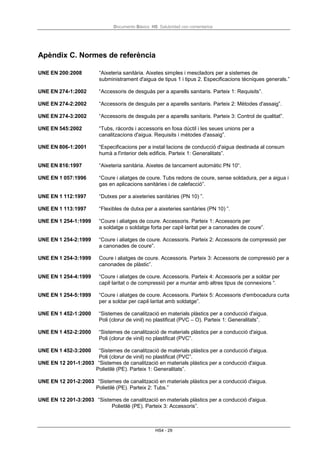 Documento Básico HS Salubridad con comentarios
HS4 - 29
Apèndix C. Normes de referència
UNE EN 200:2008 “Aixeteria sanitària. Aixetes simples i mescladors per a sistemes de
subministrament d'aigua de tipus 1 i tipus 2. Especificacions tècniques generals.”
UNE EN 274-1:2002 “Accessoris de desguàs per a aparells sanitaris. Parteix 1: Requisits”.
UNE EN 274-2:2002 “Accessoris de desguàs per a aparells sanitaris. Parteix 2: Mètodes d'assaig”.
UNE EN 274-3:2002 “Accessoris de desguàs per a aparells sanitaris. Parteix 3: Control de qualitat”.
UNE EN 545:2002 “Tubs, ràcords i accessoris en fosa dúctil i les seues unions per a
canalitzacions d'aigua. Requisits i mètodes d'assaig”.
UNE EN 806-1:2001 “Especificacions per a instal·lacions de conducció d'aigua destinada al consum
humà a l'interior dels edificis. Parteix 1: Generalitats”.
UNE EN 816:1997 “Aixeteria sanitària. Aixetes de tancament automàtic PN 10“.
UNE EN 1 057:1996 “Coure i aliatges de coure. Tubs redons de coure, sense soldadura, per a aigua i
gas en aplicacions sanitàries i de calefacció”.
UNE EN 1 112:1997 “Dutxes per a aixeteries sanitàries (PN 10) ”.
UNE EN 1 113:1997 “Flexibles de dutxa per a aixeteries sanitàries (PN 10) ”.
UNE EN 1 254-1:1999 “Coure i aliatges de coure. Accessoris. Parteix 1: Accessoris per
a soldatge o soldatge forta per capil·laritat per a canonades de coure”.
UNE EN 1 254-2:1999 “Coure i aliatges de coure. Accessoris. Parteix 2: Accessoris de compressió per
a canonades de coure”.
UNE EN 1 254-3:1999 Coure i aliatges de coure. Accessoris. Parteix 3: Accessoris de compressió per a
canonades de plàstic”.
UNE EN 1 254-4:1999 “Coure i aliatges de coure. Accessoris. Parteix 4: Accessoris per a soldar per
capil·laritat o de compressió per a muntar amb altres tipus de connexions “.
UNE EN 1 254-5:1999 “Coure i aliatges de coure. Accessoris. Parteix 5: Accessoris d'embocadura curta
per a soldar per capil·laritat amb soldatge”.
UNE EN 1 452-1:2000 “Sistemes de canalització en materials plàstics per a conducció d'aigua.
Poli (clorur de vinil) no plastificat (PVC – O). Parteix 1: Generalitats”.
UNE EN 1 452-2:2000 “Sistemes de canalització de materials plàstics per a conducció d'aigua.
Poli (clorur de vinil) no plastificat (PVC”.
UNE EN 1 452-3:2000 “Sistemes de canalització de materials plàstics per a conducció d'aigua.
Poli (clorur de vinil) no plastificat (PVC”.
UNE EN 12 201-1:2003 “Sistemes de canalització en materials plàstics per a conducció d'aigua.
Polietilè (PE). Parteix 1: Generalitats”.
UNE EN 12 201-2:2003 “Sistemes de canalització en materials plàstics per a conducció d'aigua.
Polietilè (PE). Parteix 2: Tubs.”
UNE EN 12 201-3:2003 “Sistemes de canalització en materials plàstics per a conducció d'aigua.
Polietilè (PE). Parteix 3: Accessoris”.
 
