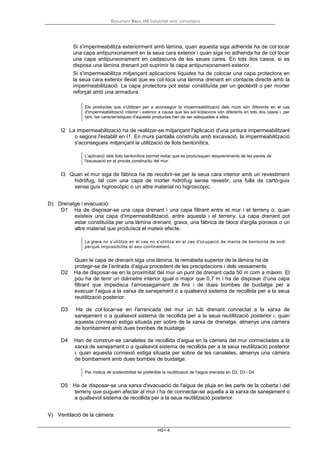 Document Bàsic HS Salubritat amb comentaris
HS1-4
Si s'impermeabilitza exteriorment amb làmina, quan aquesta siga adherida ha de col·locar
una capa antipunxonament en la seua cara exterior i quan siga no adherida ha de col·locar
una capa antipunxonament en cadascuna de les seues cares. En tots dos casos, si es
disposa una làmina drenant pot suprimir la capa antipunxonament exterior.
Si s'impermeabilitza mitjançant aplicacions líquides ha de colocar una capa protectora en
la seua cara exterior llevat que es col·loca una làmina drenant en contacte directe amb la
impermeabilització. La capa protectora pot estar constituïda per un geotèxtil o per morter
reforçat amb una armadura.
Els productes que s'utilitzen per a aconseguir la impermeabilització dels murs són diferents en el cas
d'impermeabilització interior i exterior a causa que les sol·licitacions són diferents en tots dos casos i, per
tant, les característiques d'aquests productes han de ser adequades a elles.
I2 La impermeabilització ha de realitzar-se mitjançant l'aplicació d'una pintura impermeabilitzant
o segons l'establit en I1. En murs pantalla construïts amb excavació, la impermeabilització
s'aconsegueix mitjançant la utilització de llots bentonítics.
L'aplicació dels llots bentonítics permet evitar que es produïsquen despreniments de les parets de
l'excavació en el procés constructiu del mur.
I3 Quan el mur siga de fàbrica ha de recobrir-se per la seua cara interior amb un revestiment
hidròfug, tal com una capa de morter hidròfug sense revestir, una fulla de cartó-guix
sense guix higroscòpic o un altre material no higroscòpic.
D) Drenatge i evacuació:
D1 Ha de disposar-se una capa drenant i una capa filtrant entre el mur i el terreny o, quan
existeix una capa d'impermeabilització, entre aquesta i el terreny. La capa drenant pot
estar constituïda per una làmina drenant, grava, una fàbrica de blocs d'argila porosos o un
altre material que produïsca el mateix efecte.
La grava no s’utilitza en el cas no s'utilitza en el cas d'ocupació de manta de bentonita de sodi
perquè impossibilita el seu confinament.
Quan la capa de drenant siga una làmina, la rematada superior de la làmina ha de
protegir-se de l’entrada d’aigua procedent de les precipitacions i dels vessaments.
D2 Ha de disposar-se en la proximitat del mur un punt de drenant cada 50 m com a màxim. El
pou ha de tenir un diàmetre interior igual o major que 0,7 m i ha de disposar d’una capa
filtrant que impedisca l’arrossegament de fins i de dues bombes de buidatge per a
evacuar l’aigua a la xarxa de sanejament o a qualsevol sistema de recollida per a la seua
reutilització posterior.
D3 Ha de col·locar-se en l'arrencada del mur un tub drenant connectat a la xarxa de
sanejament o a qualsevol sistema de recollida per a la seua reutilització posterior i, quan
aquesta connexió estiga situada per sobre de la xarxa de drenatge, almenys una càmera
de bombament amb dues bombes de buidatge.
D4 Han de construir-se canaletes de recollida d'aigua en la càmera del mur connectades a la
xarxa de sanejament o a qualsevol sistema de recollida per a la seua reutilització posterior
i, quan aquesta connexió estiga situada per sobre de les canaletes, almenys una càmera
de bombament amb dues bombes de buidatge.
Per motius de sostenibilitat és preferible la reutilització de l'aigua drenada en D2, D3 i D4.
D5 Ha de disposar-se una xarxa d'evacuació de l'aigua de pluja en les parts de la coberta i del
terreny que puguen afectar al mur i ha de connectar-se aquella a la xarxa de sanejament o
a qualsevol sistema de recollida per a la seua reutilització posterior.
V) Ventilació de la càmera:
 