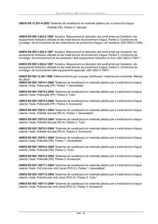 Documento Básico HS Salubridad con comentarios
HS4 - 30
UNEIX EN 12 201-4:2003 “Sistemes de canalització en materials plàstics per a conducció d'aigua.
Polietilè (PE). Parteix 4: Vàlvules”.
UNEIX EN ISO 3 822-2:1996 “Acústica. Mesurament en laboratori del soroll emès per l'aixeteria i els
equipaments hidràulics utilitzats en les instal·lacions de proveïment d'aigua. Parteix 2: Condicions de
muntatge i de funcionament de les instal·lacions de proveïment d'aigua i de l'aixeteria. (ISO 3822-2:1995)
”.
UNEIX EN ISO 3 822-3:1997 “Acústica. Mesurament en laboratori del soroll emès per l'aixeteria i els
equipaments hidràulics utilitzats en les instal·lacions de proveïment d'aigua. Parteix 3: Condicions de
muntatge i de funcionament de les aixeteries i dels equipaments hidràulics en línia. (ISO 3822-3:1997) ”.
UNEIX EN ISO 3 822-4:1997 “Acústica. Mesurament en laboratori del soroll emès per l'aixeteria i els
equipaments hidràulics utilitzats en les instal·lacions de proveïment d'aigua. Parteix 4: Condicions de
muntatge i de funcionament dels equipaments especials. (ISO 3822-4:1997) ”.
UNEIX EN ISO 12 241:1999 “Aïllament tèrmic per a equips d'edificació i instal·lacions industrials. Mètode
de càlcul”.
UNEIX EN ISO 15874-1:2004 “Sistemes de canalització en materials plàstics per a instal·lacions d'aigua
calenta i freda. Polipropilè (PP). Parteix 1: Generalitats”.
UNEIX EN ISO 15874-2:2004 “Sistemes de canalització en materials plàstics per a instal·lacions d'aigua
calenta i freda. Polipropilè (PP). Parteix 2: Tubs”.
UNEIX EN ISO 15874-3:2004 “Sistemes de canalització en materials plàstics per a instal·lacions d'aigua
calenta i freda. Polipropilè (PP). Parteix 3: Accessoris”.
UNEIX EN ISO 15875-1:2004 “Sistemes de canalització en materials plàstics per a instal·lacions d'aigua
calenta i freda. Polietilè reticulat (PE-X). Parteix 1: Generalitats”.
UNEIX EN ISO 15875-2:2004 “Sistemes de canalització en materials plàstics per a instal·lacions d'aigua
calenta i freda. Polietilè reticulat (PE-X). Parteix 2: Tubs”.
UNEIX EN ISO 15875-3:2004 “Sistemes de canalització en materials plàstics per a instal·lacions d'aigua
calenta i freda. Polietilè reticulat (PE-X). Parteix 3: Accessoris”.
UNEIX EN ISO 15876-1:2004 “Sistemes de canalització en materials plàstics per a instal·lacions d'aigua
calenta i freda. Polibutile (PB). Parteix 1: Generalitats”.
UNEIX EN ISO 15876-2:2004 “Sistemes de canalització de materials plàstics per a instal·lacions d'aigua
calenta i freda. Polibutile (PB). Parteix 2: Tubs”.
UNEIX EN ISO 15876-3:2004 “Sistemes de canalització de materials plàstics per a instal·lacions d'aigua
calenta i freda. Polibutile (PB). Parteix 3: Accessoris“.
UNEIX EN ISO 15877-1:2004 “Sistemes de canalització en materials plàstics per a instal·lacions d'aigua
calenta i freda. Poli (clorurde vinil) clorat (PVC-C). Parteix 1: Generalitats”.
UNEIX EN ISO 15877-2:2004 “Sistemes de canalització en materials plàstics per a instal·lacions d'aigua
calenta i freda. Poli(clorurde vinil) clorat (PVC-C). Parteix 2: Tubs.”
UNEIX EN ISO 15877-3:2004 “Sistemes de canalització en materials plàstics per a instal·lacions d'aigua
calenta i freda. Poli(clorurde vinil) clorat (PVC-C). Parteix 3: Accessoris”
 