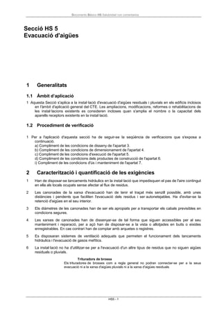 Documento Básico HS Salubridad con comentarios
HS5 - 1
Secció HS 5
Evacuació d'aigües
1 Generalitats
1.1 Àmbit d’aplicació
1 Aquesta Secció s'aplica a la instal·lació d'evacuació d'aigües residuals i pluvials en els edificis inclosos
en l'àmbit d'aplicació general del CTE. Les ampliacions, modificacions, reformes o rehabilitacions de
les instal·lacions existents es consideren incloses quan s'amplia el nombre o la capacitat dels
aparells receptors existents en la instal·lació.
1.2 Procediment de verificació
1 Per a l'aplicació d'aquesta secció ha de seguir-se la seqüència de verificacions que s'exposa a
continuació.
a) Compliment de les condicions de disseny de l'apartat 3.
b) Compliment de les condicions de dimensionament de l'apartat 4.
c) Compliment de les condicions d'execució de l'apartat 5.
d) Compliment de les condicions dels productes de construcció de l'apartat 6.
i) Compliment de les condicions d'ús i manteniment de l'apartat 7.
2 Caracterització i quantificació de les exigències
1 Han de disposar-se tancaments hidràulics en la instal·lació que impedisquen el pas de l'aire contingut
en ella als locals ocupats sense afectar al flux de residus.
2 Les canonades de la xarxa d'evacuació han de tenir el traçat més senzill possible, amb unes
distàncies i pendents que faciliten l'evacuació dels residus i ser autonetejables. Ha d'evitar-se la
retenció d'aigües en el seu interior.
3 Els diàmetres de les canonades han de ser els apropiats per a transportar els cabals previsibles en
condicions segures.
4 Les xarxes de canonades han de dissenyar-se de tal forma que siguen accessibles per al seu
manteniment i reparació, per a açò han de disposar-se a la vista o allotjades en buits o eixides
enregistrables. En cas contrari han de comptar amb arquetes o registres.
5 Es disposaran sistemes de ventilació adequats que permeten el funcionament dels tancaments
hidràulics i l'evacuació de gasos mefítics.
6 La instal·lació no ha d'utilitzar-se per a l'evacuació d'un altre tipus de residus que no siguen aigües
residuals o pluvials.
Trituradors de brossa
Els trituradores de brosses com a regla general no podran connectar-se per a la seua
evacuació ni a la xarxa d'aigües pluvials ni a la xarxa d'aigües residuals.
 