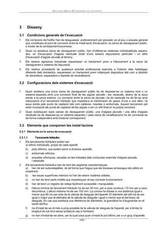 Documento Básico HS Salubridad con comentarios
HS5 -
3 Disseny
3.1 Condicions generals de l’evacuació
1 Els col·lectors de l'edifici han de desguassar, preferentment per gravetat, en el pou o arqueta general
que constitueix el punt de connexió entre la instal·lació d'evacuació i la xarxa de clavegueram públic,
a través de la corresponent escomesa.
2 Quan no existisca xarxa de clavegueram públic, han d'utilitzar-se sistemes individualitzats separa-
dos, un d'evacuació d'aigües residuals dotat d'una estació depuradora particular i un altre
d'evacuació d'aigües pluvials al terreny.
3 Els residus agressius industrials requereixen un tractament previ a l'abocament a la xarxa de
clavegueram o sistema de depuració.
4 Els residus procedents de qualsevol activitat professional exercida a l'interior dels habitatges
diferents dels domèstics, requereixen un tractament previ mitjançant dispositius tals com a dipòsits
de decantació, separadors o dipòsits de neutralització.
3.2 Configuracions dels sistemes d'evacuació
1 Quan existisca una única xarxa de clavegueram públic ha de disposar-se un sistema mixt o un
sistema separatiu amb una connexió final de les aigües pluvials i les residuals, abans de la seua
eixida a la xarxa exterior. La connexió entre la xarxa de pluvials i la de residuals ha de fer-se amb
interposició d'un tancament hidràulic que impedisca la transmissió de gasos d'una a una altra i la
seua eixida pels punts de captació tals com calderes, reixetes o embornals. Aquest tancament pot
estar incorporat als punts de captació de les aigües o ser un sifó final en la pròpia connexió.
2 Quan existisquen dues xarxes de clavegueram públic, una d'aigües pluvials i una altra d'aigües
residuals ha de disposar-se un sistema separatiu i cada xarxa de canalitzacions ha de connectar-se
de forma independent amb l'exterior corresponent.
3.3 Elements que componen les instal·lacions
3.3.1 Elements en la xarxa de evacuació
3.3.1.1 Tancamentshidràulics
1 Els tancaments hidràulics poden ser:
a) sifons individuals, propis de cada aparell;
b) pots sifònics, que poden servir a diversos aparells;
c) embornals sifònics;
d) arquetes sifòniques, situades en les trobades dels conductes enterrats d'aigües pluvials
i residuals.
2 Els tancaments hidràulics han de tenir les següents característiques:
a) han de ser autonetejables, de tal forma que l'aigua que els travesse arrossegue els sòlids en
suspensió.
b) les seues superfícies interiors no han de retenir matèries sòlides;
c) no han de tenir parts mòbils que impedisquen el seu correcte funcionament;
d) han de tenir un registre de neteja fàcilment accessible i manipulable;
e) l'altura mínima de tancament hidràulic ha de ser 50 mm, per a usos continus i 70 mm per a usos
discontinus. L'altura màxima ha de ser 100 mm. La corona ha d'estar a una distància igual o
menor que 60 cm per sota de la vàlvula de desguàs de l'aparell. El diàmetre del sifó ha de ser
igual o major que el diàmetre de la vàlvula de desguàs i igual o menor que el del branc de
desguàs. En cas que existisca una diferència de diàmetres, la grandària ha d'augmentar en el
sentit del flux;
f) ha d'instal·lar-se el més a prop possible de la vàlvula de desguàs de l'aparell, per a limitar la
longitud de tub brut sense protecció cap a l'ambient;
g) no han d'instal·lar-se sèrie, per la qual cosa quan s'instal·le pot sifònic per a un grup d'aparells
 