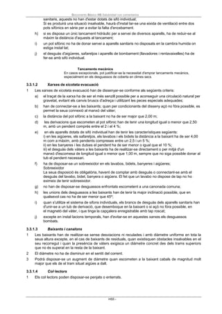 Documento Básico HS Salubridad con comentarios
HS5 -
sanitaris, aquests no han d'estar dotats de sifó individual;
Si es produirà una situació insalvable, haurà d'instal·lar-se una eixida de ventilació entre dos
pots sifònics en sèrie per a evitar la falta d'encebament.
h) si es disposa un únic tancament hidràulic per a servei de diversos aparells, ha de reduir-se al
màxim la distància d'aquests al tancament;
i) un pot sifònic no ha de donar servei a aparells sanitaris no disposats en la cambra humida on
estiga instal·lat;
j) el desguàs d'aigüeres, safaretjos i aparells de bombament (llavadores i rentavaixelles) ha de
fer-se amb sifó individual.
Tancaments mecànics
En casos excepcionals, pot justificar-se la necessitat d'emprar tancaments mecànics,
especialment en els desguassos de coberta en climes secs.
3.3.1.2 Xarxes de xicoteta evacuació
1 Les xarxes de xicoteta evacuació han de dissenyar-se conforme als següents criteris:
a) el traçat de la xarxa ha de ser el més senzill possible per a aconseguir una circulació natural per
gravetat, evitant els canvis bruscs d'adreça i utilitzant les peces especials adequades;
b) han de connectar-se a les baixants; quan per condicionants del disseny açò no fóra possible, es
permet la seua connexió al manxó del vàter;
c) la distància del pot sifónic a la baixant no ha de ser major que 2,00 m;
d) les derivacions que escometen al pot sifònic han de tenir una longitud igual o menor que 2,50
m, amb un pendent comprès entre el 2 i el 4 %;
e) en els aparells dotats de sifó individual han de tenir les característiques següents:
i) en les aigüeres, els safaretjos, els lavabos i els bidets la distància a la baixant ha de ser 4,00
m com a màxim, amb pendents compreses entre un 2,5 i un 5 %;
ii) en les banyeres i les dutxes el pendent ha de ser menor o igual que el 10 %;
iii) el desguàs dels vàters a les baixants ha de realitzar-se directament o per mitjà d'un
manxó d'escomesa de longitud igual o menor que 1,00 m, sempre que no siga possible donar al
tub el pendent necessari.
f) ha de disposar-se un sobreeixidor en els lavabos, bidets, banyeres i aigüeres;
Sobreeixidor
La seua disposició és obligatòria, havent de comptar amb desguàs o connectant-se amb el
desguàs del lavabo, bidet, banyera o aigüera. El fet que un lavabo no dispose de tap no ho
eximeix de tenir sobreeixidor.
g) no han de disposar-se desguassos enfrontats escometent a una canonada comuna;
h) les unions dels desguassos a les baixants han de tenir la major inclinació possible, que en
qualsevol cas no ha de ser menor que 45º;
i) quan s'utilitze el sistema de sifons individuals, els brancs de desguàs dels aparells sanitaris han
d'unir-se a un tub de derivació, que desemboque en la baixant o si açò no fóra possible, en
el magnetó del vàter, i que tinga la capçalera enregistrable amb tap roscat;
j) excepte en instal·lacions temporals, han d'evitar-se en aquestes xarxes els desguassos
bombats.
3.3.1.3 Baixants i canalons
1 Les baixants han de realitzar-se sense desviacions ni reculades i amb diàmetre uniforme en tota la
seua altura excepte, en el cas de baixants de residuals, quan existisquen obstacles insalvables en el
seu recorregut i quan la presència de vàters exigisca un diàmetre concret des dels trams superiors
que no és superat en la resta de la baixant.
2 El diàmetre no ha de disminuir en el sentit del corrent.
3 Podrà disposar-se un augment de diàmetre quan escometen a la baixant cabals de magnitud molt
major que els de el tram situat aigües a dalt.
3.3.1.4 Col·lectors
1 Els col·lectors poden disposar-se penjats o enterrats.
 