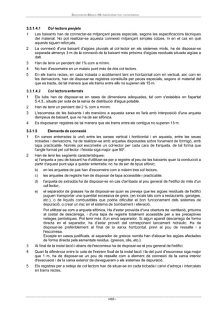 Documento Básico HS Salubridad con comentarios
HS5 -
3.3.1.4.1 Col·lectors penjats
1 Les baixants han de connectar-se mitjançant peces especials, segons les especificacions tècniques
del material. No pot realitzar-se aquesta connexió mitjançant simples colzes, ni en el cas en què
aquests siguen reforçats.
2 La connexió d'una baixant d'aigües pluvials al col·lector en els sistemes mixts, ha de disposar-se
separada almenys 3 m de la connexió de la baixant més pròxima d'aigües residuals situada aigües a
dalt.
3 Han de tenir un pendent del 1% com a mínim.
4 No han d'escometre en un mateix punt més de dos col·lectors.
5 En els trams rectes, en cada trobada o acoblament tant en horitzontal com en vertical, així com en
les derivacions, han de disposar-se registres constituïts per peces especials, segons el material del
que es tracte, de tal manera que els trams entre ells no superen els 15 m.
3.3.1.4.2 Col·lectors enterrats
1 Els tubs han de disposar-se en rases de dimensions adequades, tal com s'estableix en l'apartat
5.4.3., situats per sota de la xarxa de distribució d'aigua potable.
2 Han de tenir un pendent del 2 % com a mínim.
3 L'escomesa de les baixants i els manxóns a aquesta xarxa es farà amb interposició d'una arqueta
dempeus de baixant, que no ha de ser sifònica.
4 Es disposaran registres de tal manera que els trams entre els contigus no superen 15 m.
3.3.1.5 Elements de connexió
1 En xarxes enterrades la unió entre les xarxes vertical i horitzontal i en aquesta, entre les seues
trobades i derivacions, ha de realitzar-se amb arquetes disposades sobre fonament de formigó, amb
tapa practicable. Només pot escometre un col·lector per cada cara de l'arqueta, de tal forma que
l'angle format pel col·lector i l'eixida siga major que 90º.
2 Han de tenir les següents característiques:
a) l'arqueta a peu de baixant ha d'utilitzar-se per a registre al peu de les baixants quan la conducció a
partir d'aquest punt vaja a quedar enterrada; no ha de ser de tipus sifònic;
b) en les arquetes de pas han d'escometre com a màxim tres col·lectors;
c) les arquetes de registre han de disposar de tapa accessible i practicable;
d) l'arqueta de extradós ha de disposar-se en cas d'arribada al pou general de l'edifici de més d'un
col·lector;
e) el separador de grasses ha de disposar-se quan es preveja que les aigües residuals de l'edifici
puguen transportar una quantitat excessiva de greix, (en locals tals com a restaurants, garatges,
etc.), o de líquids combustibles que podria dificultar el bon funcionament dels sistemes de
depuració, o crear un risc en el sistema de bombament i elevació.
Pot utilitzar-se com a arqueta sifònica. Ha d'estar proveïda d'una obertura de ventilació, pròxima
al costat de descàrrega, i d'una tapa de registre totalment accessible per a les preceptives
neteges periòdiques. Pot tenir més d'un envà separador. Si algun aparell descarrega de forma
directa en el separador, ha d'estar proveït del corresponent tancament hidràulic. Ha de
disposar-se preferiblement al final de la xarxa horitzontal, previ al pou de ressalte i a
l'escomesa.
Excepte en casos justificats, al separador de greixos només han d'abocar les aigües afectades
de forma directa pels esmentats residus. (greixos, olis, etc.).
3 Al final de la instal·lació i abans de l'escomesa ha de disposar-se el pou general de l'edifici.
4 Quan la diferència entre la cota de l'extrem final de la instal·lació i la del punt d'escomesa siga major
que 1 m, ha de disposar-se un pou de ressalte com a element de connexió de la xarxa interior
d'evacuació i de la xarxa exterior de clavegueram o els sistemes de depuració.
5 Els registres per a neteja de col·lectors han de situar-se en cada trobada i canvi d'adreça i intercalats
en trams rectes.
 