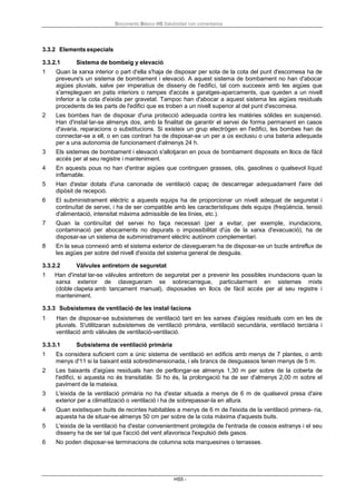 Documento Básico HS Salubridad con comentarios
HS5 -
3.3.2 Elements especials
3.3.2.1 Sistema de bombeig y elevació
1 Quan la xarxa interior o part d'ella s'haja de disposar per sota de la cota del punt d'escomesa ha de
preveure's un sistema de bombament i elevació. A aquest sistema de bombament no han d'abocar
aigües pluvials, salve per imperatius de disseny de l'edifici, tal com succeeix amb les aigües que
s'arrepleguen en patis interiors o rampes d'accés a garatges-aparcaments, que queden a un nivell
inferior a la cota d'eixida per gravetat. Tampoc han d'abocar a aquest sistema les aigües residuals
procedents de les parts de l'edifici que es troben a un nivell superior al del punt d'escomesa.
2 Les bombes han de disposar d'una protecció adequada contra les matèries sòlides en suspensió.
Han d'instal·lar-se almenys dos, amb la finalitat de garantir el servei de forma permanent en casos
d'avaria, reparacions o substitucions. Si existeix un grup electrògen en l'edifici, les bombes han de
connectar-se a ell, o en cas contrari ha de disposar-se un per a ús exclusiu o una bateria adequada
per a una autonomia de funcionament d'almenys 24 h.
3 Els sistemes de bombament i elevació s'allotjaran en pous de bombament disposats en llocs de fàcil
accés per al seu registre i manteniment.
4 En aquests pous no han d'entrar aigües que continguen grasses, olis, gasolines o qualsevol líquid
inflamable.
5 Han d'estar dotats d'una canonada de ventilació capaç de descarregar adequadament l'aire del
dipòsit de recepció.
6 El subministrament elèctric a aquests equips ha de proporcionar un nivell adequat de seguretat i
continuïtat de servei, i ha de ser compatible amb les característiques dels equips (freqüència, tensió
d'alimentació, intensitat màxima admissible de les línies, etc.).
7 Quan la continuïtat del servei ho faça necessari (per a evitar, per exemple, inundacions,
contaminació per abocaments no depurats o impossibilitat d'ús de la xarxa d'evacuació), ha de
disposar-se un sistema de subministrament elèctric autònom complementari.
8 En la seua connexió amb el sistema exterior de clavegueram ha de disposar-se un bucle antireflux de
les aigües per sobre del nivell d'eixida del sistema general de desguàs.
3.3.2.2 Vàlvules antiretorn de seguretat
1 Han d'instal·lar-se vàlvules antiretorn de seguretat per a prevenir les possibles inundacions quan la
xarxa exterior de clavegueram se sobrecarregue, particularment en sistemes mixts
(doble clapeta amb tancament manual), disposades en llocs de fàcil accés per al seu registre i
manteniment.
3.3.3 Subsistemes de ventilació de les instal·lacions
1 Han de disposar-se subsistemes de ventilació tant en les xarxes d'aigües residuals com en les de
pluvials. S'utilitzaran subsistemes de ventilació primària, ventilació secundària, ventilació terciària i
ventilació amb vàlvules de ventilació-ventilació.
3.3.3.1 Subsistema de ventilació primària
1 Es considera suficient com a únic sistema de ventilació en edificis amb menys de 7 plantes, o amb
menys d'11 si la baixant està sobredimensionada, i els brancs de desguassos tenen menys de 5 m.
2 Les baixants d'aigües residuals han de perllongar-se almenys 1,30 m per sobre de la coberta de
l'edifici, si aquesta no és transitable. Si ho és, la prolongació ha de ser d'almenys 2,00 m sobre el
paviment de la mateixa.
3 L'eixida de la ventilació primària no ha d'estar situada a menys de 6 m de qualsevol presa d'aire
exterior per a climatització o ventilació i ha de sobrepassar-la en altura.
4 Quan existisquen buits de recintes habitables a menys de 6 m de l'eixida de la ventilació primera- ria,
aquesta ha de situar-se almenys 50 cm per sobre de la cota màxima d'aquests buits.
5 L'eixida de la ventilació ha d'estar convenientment protegida de l'entrada de cossos estranys i el seu
disseny ha de ser tal que l'acció del vent afavorisca l'expulsió dels gasos.
6 No poden disposar-se terminacions de columna sota marquesines o terrasses.
 