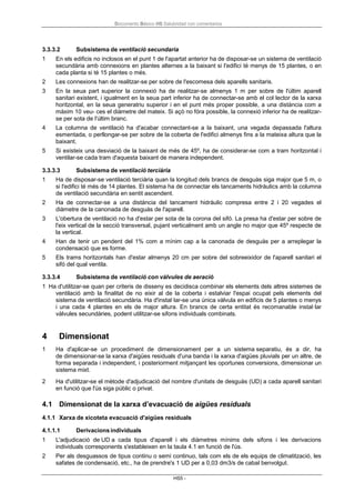 Documento Básico HS Salubridad con comentarios
HS5 -
3.3.3.2 Subsistema de ventilació secundaria
1 En els edificis no inclosos en el punt 1 de l'apartat anterior ha de disposar-se un sistema de ventilació
secundària amb connexions en plantes alternes a la baixant si l'edifici té menys de 15 plantes, o en
cada planta si té 15 plantes o més.
2 Les connexions han de realitzar-se per sobre de l'escomesa dels aparells sanitaris.
3 En la seua part superior la connexió ha de realitzar-se almenys 1 m per sobre de l'últim aparell
sanitari existent, i igualment en la seua part inferior ha de connectar-se amb el col·lector de la xarxa
horitzontal, en la seua generatriu superior i en el punt més proper possible, a una distància com a
màxim 10 veu- ces el diàmetre del mateix. Si açò no fóra possible, la connexió inferior ha de realitzar-
se per sota de l'últim branc.
4 La columna de ventilació ha d'acabar connectant-se a la baixant, una vegada depassada l'altura
esmentada, o perllongar-se per sobre de la coberta de l'edifici almenys fins a la mateixa altura que la
baixant.
5 Si existeix una desviació de la baixant de més de 45º, ha de considerar-se com a tram horitzontal i
ventilar-se cada tram d'aquesta baixant de manera independent.
3.3.3.3 Subsistema de ventilació terciària
1 Ha de disposar-se ventilació terciària quan la longitud dels brancs de desguàs siga major que 5 m, o
si l'edifici té més de 14 plantes. El sistema ha de connectar els tancaments hidràulics amb la columna
de ventilació secundària en sentit ascendent.
2 Ha de connectar-se a una distància del tancament hidràulic compresa entre 2 i 20 vegades el
diàmetre de la canonada de desguàs de l'aparell.
3 L'obertura de ventilació no ha d'estar per sota de la corona del sifó. La presa ha d'estar per sobre de
l'eix vertical de la secció transversal, pujant verticalment amb un angle no major que 45º respecte de
la vertical.
4 Han de tenir un pendent del 1% com a mínim cap a la canonada de desguàs per a arreplegar la
condensació que es forme.
5 Els trams horitzontals han d'estar almenys 20 cm per sobre del sobreeixidor de l'aparell sanitari el
sifó del qual ventila.
3.3.3.4 Subsistema de ventilació con vàlvules de aeració
1 Ha d'utilitzar-se quan per criteris de disseny es decidisca combinar els elements dels altres sistemes de
ventilació amb la finalitat de no eixir al de la coberta i estalviar l'espai ocupat pels elements del
sistema de ventilació secundària. Ha d'instal·lar-se una única vàlvula en edificis de 5 plantes o menys
i una cada 4 plantes en els de major altura. En brancs de certa entitat és recomanable instal·lar
vàlvules secundàries, podent utilitzar-se sifons individuals combinats.
4 Dimensionat
1 Ha d'aplicar-se un procediment de dimensionament per a un sistema separatiu, és a dir, ha
de dimensionar-se la xarxa d'aigües residuals d'una banda i la xarxa d'aigües pluvials per un altre, de
forma separada i independent, i posteriorment mitjançant les oportunes conversions, dimensionar un
sistema mixt.
2 Ha d'utilitzar-se el mètode d'adjudicació del nombre d'unitats de desguàs (UD) a cada aparell sanitari
en funció que l'ús siga públic o privat.
4.1 Dimensionat de la xarxa d’evacuació de aigües residuals
4.1.1 Xarxa de xicoteta evacuació d'aigües residuals
4.1.1.1 Derivacionsindividuals
1 L'adjudicació de UD a cada tipus d'aparell i els diàmetres mínims dels sifons i les derivacions
individuals corresponents s'estableixen en la taula 4.1 en funció de l'ús.
2 Per als desguassos de tipus continu o semi continuo, tals com els de els equips de climatització, les
safates de condensació, etc., ha de prendre's 1 UD per a 0,03 dm3/s de cabal benvolgut.
 