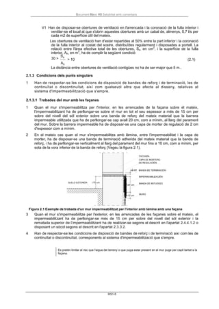 Document Bàsic HS Salubritat amb comentaris
HS1-5
V1 Han de disposar-se obertures de ventilació en l'arrencada i la coronació de la fulla interior i
ventilar-se el local al que s'obrin aquestes obertures amb un cabal de, almenys, 0,7 l/s per
cada m2 de superfície útil del mateix.
Les obertures de ventilació han d'estar repartides al 50% entre la part inferior i la coronació
de la fulla interior al costat del sostre, distribuïdes regularment i disposades a portell. La
relació entre l'àrea efectiva total de les obertures, Ss, en cm
2
, i la superfície de la fulla
interior, Ah, en m
2
, ha de complir la següent condició
30 >
Ss
Ah
> 10 (2.1)
La distància entre obertures de ventilació contigües no ha de ser major que 5 m..
2.1.3 Condicions dels punts singulars
1 Han de respectar-se les condicions de disposició de bandes de reforç i de terminació, les de
continuïtat o discontinuïtat, així com qualsevol altra que afecte al disseny, relatives al
sistema d'impermeabilització que s'empre.
2.1.3.1 Trobades del mur amb les façanes
1 Quan el mur s'impermeabilitza per l'interior, en les arrencades de la façana sobre el mateix,
l’impermeabilitzant ha de perllongar-se sobre el mur en tot el seu espessor a més de 15 cm per
sobre del nivell del sòl exterior sobre una banda de reforç del mateix material que la barrera
impermeable utilitzada que ha de perllongar-se cap avall 20 cm, com a mínim, al llarg del parament
del mur. Sobre la barrera impermeable ha de disposar-se una capa de morter de regulació de 2 cm
d'espessor com a mínim.
2 En el mateix cas quan el mur s'impermeabilitza amb làmina, entre l’impermeabilitat i la capa de
morter, ha de disposar-se una banda de terminació adherida del mateix material que la banda de
reforç, i ha de perllongar-se verticalment al llarg del parament del mur fins a 10 cm, com a mínim, per
sota de la vora inferior de la banda de reforç (Vegeu la figura 2.1).
Figura 2.1 Exemple de trobada d'un mur impermeabilitzat per l'interior amb làmina amb una façana
3 Quan el mur s'impermeabilitze per l'exterior, en les arrencades de les façanes sobre el mateix, el
impermeabilitzant ha de perllongar-se més de 15 cm per sobre del nivell del sòl exterior i la
rematada superior de l’impermeabilitzant ha de realitzar-se segons el descrit en l'apartat 2.4.4.1.2 o
disposant un sòcol segons el descrit en l'apartat 2.3.3.2.
4 Han de respectar-se les condicions de disposició de bandes de reforç i de terminació així com les de
continuïtat o discontinuïtat, corresponents al sistema d'impermeabilització que s'empre.
Es pretén limitar el risc que l'aigua del terreny o que puga estar present en el mur puge per capil·laritat a la
façana.
 