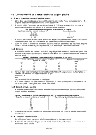 Documento Básico HS Salubridad con comentarios
HS5 - 10
4.2 Dimensionament de la xarxa d'evacuació d'aigües pluvials
4.2.1 Xarxa de xicoteta evacuació d'aigües pluvials
1 L'àrea de la superfície de pas de l'element filtrant d'una caldereta ha d'estar compresa entre 1,5 i 2
vegades la secció recta de la canonada a la qual es connecta.
2 El nombre mínim d'embornals que han de disposar-se és l'indicat en la taula 4.6, en funció de la
superfície projectada horitzontalment de la coberta a la qual serveixen.
Tabla 4.6 Nombre d'embornals en funció de la superfície de coberta
Superfície de coberta en projecció horitzontal (m2
) Nombre d'embornals
S < 100 2
100≤ S < 200 3
200 ≤ S < 500 4
S > 500 1 cada 150 m2
3 El nombre de punts de recollida ha de ser suficient perquè no hi haja desnivells majors que 150 mm i
pendents màximes del 0,5 %, i per a evitar una sobrecàrrega excessiva de la coberta.
4 Quan per raons de disseny no s'instal·len aquests punts de recollida ha de preveure's d'alguna
manera l'evacuació de les aigües de precipitació, com per exemple col·locant sobreeixidors.
4.2.2 Canalons
1 El diàmetre nominal del canaló d'evacuació d'aigües pluvials de secció semicircular per a una
intensitat pluviomètrica de 100 mm/h s'obté en la taula 4.7 en funció del seu pendent i de la superfície
a la qual serveix.
Tabla 4.7 Diàmetre del canaló per a un règim pluviomètric de 100 mm/h
Màxima superfície de coberta en projecció horitzontal (m2
)
Diàmetre nominal del canaló
(mm)
0.5 %
Pendent del canaló
1 % 2 % 4 %
35 45 65 95 100
60 80 115 165 125
90 125 175 255 150
185 260 370 520 200
335 475 670 930 250
2 Per a un règim amb intensitat pluviomètrica diferent de 100 mm/h (vegeu l'Annex B), ha d'aplicar-se
un factor f de correcció a la superfície servida tal que:
f = i / 100 (4.1)
sent
i la intensitat pluviomètrica que es vol considerar.
3 Si la secció adoptada per al canaló no fóra semicircular, la secció quadrangular equivalent ha de ser
un 10 % superior a l'obtinguda com a secció semicircular.
4.2.3 Baixants d'aigües pluvials
1 El diàmetre corresponent a la superfície, en projecció horitzontal, servida per cada baixant d'aigües
pluvials s'obté en la taula 4.8:
Taula 4.8 Diàmetre de les baixants d'aigües pluvials per a un règim pluviomètric de 100 mm/h
Superfície en projecció horitzontal servida (m2
) Superfície en projecció horitzontal servida (mm)
65 50
113 63
177 75
318 90
580 110
805 125
1.544 160
2.700 200
2 Anàlogament al cas dels canalons, per a intensitats diferents de 100 mm/h, ha d'aplicar-se el factor f
corresponent.
4.2.4 Col·lectors d'aigües pluvials
1 Els col·lectors d'aigües pluvials es calculen a secció plena en règim permanent.
2 El diàmetre dels col·lectors d'aigües pluvials s'obté en la taula 4.9, en funció del seu pendent i de la
superfície a la qual serveix.
 