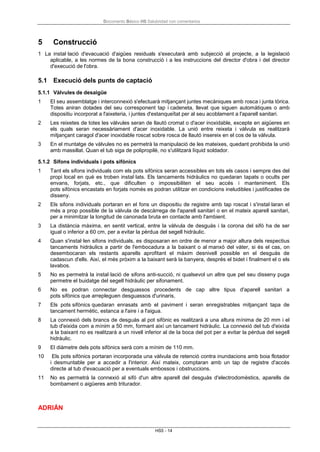 Documento Básico HS Salubridad con comentarios
HS5 - 14
5 Construcció
1 La instal·lació d'evacuació d'aigües residuals s'executarà amb subjecció al projecte, a la legislació
aplicable, a les normes de la bona construcció i a les instruccions del director d'obra i del director
d'execució de l'obra.
5.1 Execució dels punts de captació
5.1.1 Vàlvules de desaigüe
1 El seu assemblatge i interconnexió s'efectuarà mitjançant juntes mecàniques amb rosca i junta tòrica.
Totes aniran dotades del seu corresponent tap i cadeneta, llevat que siguen automàtiques o amb
dispositiu incorporat a l'aixeteria, i juntes d'estanqueïtat per al seu acoblament a l'aparell sanitari.
2 Les reixetes de totes les vàlvules seran de llautó cromat o d'acer inoxidable, excepte en aigüeres en
els quals seran necessàriament d'acer inoxidable. La unió entre reixeta i vàlvula es realitzarà
mitjançant caragol d'acer inoxidable roscat sobre rosca de llautó insereix en el cos de la vàlvula.
3 En el muntatge de vàlvules no es permetrà la manipulació de les mateixes, quedant prohibida la unió
amb massillat. Quan el tub siga de polipropilè, no s'utilitzarà líquid soldador.
5.1.2 Sifons individuals i pots sifònics
1 Tant els sifons individuals com els pots sifònics seran accessibles en tots els casos i sempre des del
propi local en què es troben instal·lats. Els tancaments hidràulics no quedaran tapats o ocults per
envans, forjats, etc., que dificulten o impossibiliten el seu accés i manteniment. Els
pots sifònics encastats en forjats només es podran utilitzar en condicions ineludibles i justificades de
disseny.
2 Els sifons individuals portaran en el fons un dispositiu de registre amb tap roscat i s'instal·laran el
més a prop possible de la vàlvula de descàrrega de l'aparell sanitari o en el mateix aparell sanitari,
per a minimitzar la longitud de canonada bruta en contacte amb l'ambient.
3 La distància màxima, en sentit vertical, entre la vàlvula de desguàs i la corona del sifó ha de ser
igual o inferior a 60 cm, per a evitar la pèrdua del segell hidràulic.
4 Quan s'instal·len sifons individuals, es disposaran en ordre de menor a major altura dels respectius
tancaments hidràulics a partir de l'embocadura a la baixant o al manxó del vàter, si és el cas, on
desembocaran els restants aparells aprofitant el màxim desnivell possible en el desguàs de
cadascun d'ells. Així, el més pròxim a la baixant serà la banyera, després el bidet i finalment el o els
lavabos.
5 No es permetrà la instal·lació de sifons anti-succió, ni qualsevol un altre que pel seu disseny puga
permetre el buidatge del segell hidràulic per sifonament.
6 No es podran connectar desguassos procedents de cap altre tipus d'aparell sanitari a
pots sifònics que arrepleguen desguassos d'urinaris,
7 Els pots sifònics quedaran enrasats amb el paviment i seran enregistrables mitjançant tapa de
tancament hermètic, estanca a l'aire i a l'aigua.
8 La connexió dels brancs de desguàs al pot sifònic es realitzarà a una altura mínima de 20 mm i el
tub d'eixida com a mínim a 50 mm, formant així un tancament hidràulic. La connexió del tub d'eixida
a la baixant no es realitzarà a un nivell inferior al de la boca del pot per a evitar la pèrdua del segell
hidràulic.
9 El diàmetre dels pots sifònics serà com a mínim de 110 mm.
10 Els pots sifònics portaran incorporada una vàlvula de retenció contra inundacions amb boia flotador
i desmuntable per a accedir a l'interior. Així mateix, comptaran amb un tap de registre d'accés
directe al tub d'evacuació per a eventuals embossos i obstruccions.
11 No es permetrà la connexió al sifó d'un altre aparell del desguàs d'electrodomèstics, aparells de
bombament o aigüeres amb triturador.
ADRIÁN
 