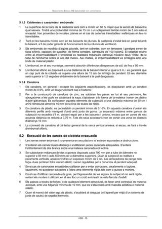 Documento Básico HS Salubridad con comentarios
HS5 - 15
5.1.3 Calderetes o cassoletes i embornals
1 La superfície de la boca de la caldereta serà com a mínim un 50 % major que la secció de baixant la
qual serveix. Tindrà una profunditat mínima de 15 cm i un solapament també mínim de 5 cm sota el
enrajolat. Iran proveïdes de reixetes, planes en el cas de cobertes transitables i esfèriques en les no
transitables.
2 Tant en les baixants mixtes com en les baixants de pluvials, la caldereta s'instal·larà en paral·lel amb
la baixant, a fi de poder garantir el funcionament de la columna de ventilació.
3 Els embornals de recollida d'aigües pluvials, tant en cobertes, com en terrasses i garatges seran de
tipus sifònic, capaços de suportar, de forma constant, càrregues de 100 kg/cm2. El segellat estanc
entre al impermeabilitzant i l'embornal es realitzarà mitjançant estrenya mecànic tipus “brida” de la
tapa de l'embornal sobre el cos del mateix. Així mateix, el impermeabilitzant es protegirà amb una
brida de material plàstic.
4 L'embornal, en el seu muntatge, permetrà absorbir diferències d'espessors de sòl, de fins a 90 mm.
5 L'embornal sifònic es disposarà a una distància de la baixant inferior o igual a 5 m, i es garantirà que
en cap punt de la coberta se supera una altura de 15 cm de formigó de pendent. El seu diàmetre
serà superior a 1,5 vegades el diàmetre de la baixant a la qual desguassa.
5.1.4 Canalons
1 Els canalons, en general i excepte les següents especificacions, es disposaran amb un pendent
mínim de 0,5%, amb un lleuger pendent cap a l'exterior.
2 Per a la construcció de canalons de zinc, se soldaran les peces en tot el seu perímetre, les
abraçadores a les quals se subjectarà la xapa, s'ajustaran a la forma de la mateixa i seran de platina
d'acer galvanitzat. Es col·locaran aquests elements de subjecció a una distància màxima de 50 cm i
anirà remesurat almenys 15 mm de la línia de teules del ràfec.
3 En canalons de plàstic, es pot establir un pendent mínim de 0,16%. En aquests canalons s'uniran els
diferents perfils amb maniguet d'unió amb junta de goma. La separació màxima entre ganxos de
subjecció no excedirà d'1 m, deixant espai per a les baixants i unions, encara que en zones de neu
aquesta distància es reduirà a 0,70 m. Tots els seus accessoris han de portar una zona de dilatació
d'almenys 10 mm.
4 La connexió de canalons al col·lector general de la xarxa vertical annexa, si escau, es farà a través
d'embornal sifònic.
5.2 Execució de les xarxes de xicoteta evacuació
1 Les xarxes seran estances i no presentaran exsudacions ni estaran exposades a obstruccions.
2 S'evitaran els canvis bruscs d'adreça i s'utilitzaran peces especials adequades. S'evitarà
l'enfrontament de dos brancs sobre una mateixa canonada col·lectiva.
3 Se subjectaran mitjançant brides o ganxos disposats cada 700 mm per a tubs de diàmetre no
superior a 50 mm i cada 500 mm per a diàmetres superiors. Quan la subjecció es realitze a
paraments verticals, aquests tindran un espessor mínim de 9 cm. Les abraçadores de penge dels
forja- dues portaran folre interior elàstic i seran regulables per a donar-los el pendent adequat.
4 En el cas de canonades encastades s'aïllaran per a evitar corrosions, aixafaments o fugides.
Igualment, no quedaran subjectes a l'obra amb elements rígids tals com a guixos o morters.
5 En el cas d'utilitzar canonades de gres, per l'agressivitat de les aigües, la subjecció no serà rígida,
evitant els morters i utilitzant en el seu lloc un cordó embreat i la resta farcida d'asfalt.
6 Els passos a través de forjats, o de qualsevol element estructural, es faran amb contratub de material
adequat, amb una folgança mínima de 10 mm, que es s'ataconarà amb massilla asfàltica o material
elàstic.
7 Quan el manxó del vàter siga de plàstic, s'acoblarà al desguàs de l'aparell per mitjà d'un sistema de
junta de cautxú de segellat hermètic.
 