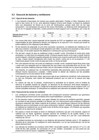 Documento Básico HS Salubridad con comentarios
HS5 - 16
5.3 Execució de baixants y ventilacions
5.3.1 Ejecció de las baixants
1 L Les baixants s'executaran de manera que queden aplomades i fixades a l'obra, l'espessor de la
qual no deu menor de 12 cm, amb elements d'agarre mínims entre forjats. La fixació es realitzarà
amb una abraçadora de fixació en la zona de l'embocadura, perquè cada tram de tub siga
autoportant, i una abraçadora de guiat en les zones intermèdies. La distància entre abraçadores ha
de ser de 15 vegades el diàmetre, i podrà prendre's la taula següent com a referència, per a tubs de
3m:
Taula 5.1
Diàmetre del tub en mm 40 50 63 75 110 125 160
Distancia en m 0,4 0,8 1,0 1,1 1,5 1,5 1,5
2 Les unions dels tubs i peces especials de les baixants de PVC se segellaran amb cues sintètiques
impermeables de gran adherència deixant una folgança en la copa de 5 mm, encara que també es
podrà realitzar la unió mitjançant junta elàstica.
3 En les baixants de polipropilè, la unió entre canonada i accessoris, es realitzarà per soldadura en un
dels seus extrems i junta lliscant (anell adaptador) per l'altre; muntant-se la canonada a mitja carrera
de la copa, a fi de poder absorbir les dilatacions o contraccions que es produïsquen.
4 Per als tubs i peces de gres es realitzaran juntes a endoll i cordó. S'envoltarà el cordó amb corda
embreada o un altre tipus de estopada similar. S'inclourà aquest extrem en la copa o endoll, fixant la
posició deguda i estrenyent aquesta estopada de manera que ocupa la quarta part de l'altura total de
la copa. L'espai restant s'emplenarà amb morter de ciment i arena de riu en la proporció 1:1. Es
s'ataconarà aquest morter contra la peça del cordó, en forma de bisell.
5 Per a les baixants de fosa, les juntes es realitzaran a endoll i cordó, emplenat l'espai lliure entre copa
i cordó amb una estopada que es s'ataconarà fins que d'eixe una profunditat lliure de 25 mm. Així
mateix, es podran realitzar juntes per brides, tant en canonades normals com en peces especials.
6 Les baixants, en qualsevol cas, es mantindran separades dels paraments, para, d'una banda poder
efectuar futures reparacions o acabats, i d'altra banda no afectar als mateixos per les possibles
condensacions en la cara exterior de les mateixes.
7 A les baixants que discorrent vistes, siga el que siga el seu material de constitució, se'ls pressupose
un cert risc d'impacte, se'ls dotarà de l'adequada protecció que ho evite en la mesura que siga
possible.
8 En edificis de més de 10 plantes, s'interromprà la verticalitat de la baixant, amb la finalitat de
disminuir el possible impacte de caiguda. La desviació ha de preveure's amb peces especials o
escuts de protecció de la baixant i l'angle de la desviació amb la vertical ha de ser superior a 60º, a fi
d'evitar possibles embossos. El reforçament es realitzarà amb elements de polièster aplicats “in situ”.
5.3.2 Execució de les xarxes de ventilació
1 Les ventilacions primàries aniran proveïdes del corresponent accessori estàndard que garantisca
l'estanqueïtat permanent de la rematada entre impermeabilitzant i canonada.
2 En les baixants mixtes o residuals, que vagen dotades de columna de ventilació paral·lela, aquesta
es muntarà el més pròxima possible a la baixant; per a la interconnexió entre ambdues s'utilitzaran
accessoris estàndard del mateix material de la baixant, que garantisquen l'absorció de les diferents
dilatacions que es produïsquen en les dues conduccions, baixant i ventilació. Aquesta interconnexió
es realitzarà en qualsevol cas, en el sentit invers al del flux de les aigües, a fi d'impedir que aquestes
penetren en la columna de ventilació.
3 Els passos a través de forjats es faran en idèntiques condicions que per a les baixants, segons el
material que es tracte. Igualment, aquesta columna de ventilació ha de quedar fixada a mur
d'espessor no menor de 9 cm, mitjançant abraçadores, no menys de 2 per tub i amb distàncies
màximes de 150 cm.
4 La ventilació terciària es connectarà a una distància del tancament hidràulic entre 2 i 20 vegades el
diàmetre de la canonada. Es realitzarà en sentit ascendent o en tot cas horitzontal per una de les
parets del local humit.
5 Les vàlvules de ventilació es muntaran entre l'últim i el penúltim aparell, i per damunt, d'1 a 2 m, del
nivell del flux dels aparells. Es col·locaran en un lloc ventilat i accessible. La unió podrà ser per
pressió amb junta de cautxú o segellada amb silicona.
 