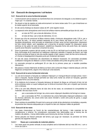 Documento Básico HS Salubridad con comentarios
HS5 - 17
5.4 Execució de claveguerons i col·lectors
5.4.1 Execució de la xarxa horitzontal penjada
1 L'entroncament amb la baixant es mantindrà lliure de connexions de desguàs a una distància igual o
major que 1 m a banda i banda.
2 Se situarà un tap de registre en cada entroncament i en trams rectes cada 15 m, que s'instal·laran en
la meitat superior de la canonada.
3 En els canvis d'adreça se situaran colzes de 45º, amb registre roscat.
4 La separació entre abraçadores serà funció de la fletxa màxima admissible pel tipus de tub, sent:
a) en tubs de PVC i per a tots els diàmetres, 0,3 cm;
b) en tubs de fosa, i per a tots els diàmetres, 0,3 cm.
5 Encara que s'ha de comprovar la fletxa màxima citada, s'inclouran abraçadores cada 1,50 m, per a
tot tipus de tubs, i la xarxa quedarà separada de la cara inferior del forjat un mínim de 5 cm.
Aquestes abraçadores, amb les quals se subjectaran al forjat, seran de ferro galvanitzat i disposaran
de folre interior elàstic, sent regulables per a donar-los el pendent desitjat. Es disposaran sense
estrenya en les goles de cada accessori, establint-se d'aquesta forma els punts fixos; els restants
suports seran lliscants i suportaran únicament la xarxa.
6 Quan la generatriu superior del tub queda a més de 25 cm del forjat que la sustenta, tots els punts
fixos d'ancoratge de la instal·lació es realitzaran mitjançant cadiretes o trapezis de fixació, per mitjà
de tirants ancorats al forjat en tots dos sentits (aigües a dalt i aigües a baix) de l'eix de la conducció,
a fi d'evitar el desplaçament d'aquests punts per vinclament del suport.
7 En tots els casos s'instal·laran els absorbidors de dilatació necessaris. En canonades encolades
s'utilitzaran maniguets de dilatació o unions mixtes (encolades amb juntes de goma) cada 10 m.
8 La canonada principal es perllongarà 30 cm des de la primera presa per a resoldre possibles
obturacions.
9 Els passos a través d'elements de fàbrica es faran amb contra-tub d'algun material adequat, amb les
folgances corresponents, segons s'ha indicat per a les baixants.
5.4.2 Execució de la xarxa horitzontal enterrada
1 La unió de la baixant a l'arqueta es realitzarà mitjançant un maniguet lliscant sorrejat prèvia- ment i
rebut a l'arqueta. Aquest sorrejat permetrà ser rebut amb morter de ciment en l'arqueta, garantint
d'aquesta forma una unió estanca.
2 Si la distància de la baixant a l'arqueta dempeus de baixant és llarga es col·locarà el tram de tub
entre ambdues sobre un suport adequat que no limita el moviment d'est, per a impedir que funcione
com a mènsula.
3 3Per a la unió dels diferents trams de tubs dins de les rases, es considerarà la compatibilitat de
materials i els seus tipus d'unió:
a) per a canonades de formigó, les unions seran mitjançant claudàtors de formigó en massa;
b) per a canonades de PVC, no s'admetran les unions fabricades mitjançant soldadura o cola
de diversos elements, les unions entre tubs seran d'endoll o cordó amb junta de goma, o pegat
mitjançant adhesius.
4 Quan existisca la possibilitat d'invasió de la xarxa per arrels de les plantacions immediates a aquesta,
es prendran les mesures adequades per a impedir-ho tals com disposar malles de geotextil.
5.4.3 Execució de las rases
1 Les rases s'executaran en funció de les característiques del terreny i dels materials de les
canalitzacions a enterrar. Es consideraran canonades més deformables que el terreny les de
matèria- els plàstics, i menys deformables que el terreny les de fosa, formigó i gres.
2 Sense perjudici de l'estudi particular del terreny que puga ser necessari, es prendran de forma
general, les següents mesures.
5.4.3.1 Rases per a canonades de materials plàstics
1 Les rases seran de parets verticals; la seua amplària serà el diàmetre del tub més 500 mm, i com a
mínim de 0,60 m.
 