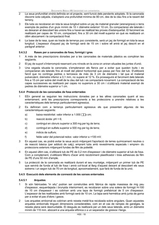 Documento Básico HS Salubridad con comentarios
HS5 - 18
2 La seua profunditat vindrà definida en el projecte, sent funció dels pendents adoptats. Si la canonada
discorre sota calçada, s'adoptarà una profunditat mínima de 80 cm, des de la clau fins a la rasant del
terreny.
3 Els tubs es recolzaran en tota la seua longitud sobre un jaç de material granular (arena/grava) o terra
exempta de pedres d'un gruix mínim de 10 + diàmetre exterior/ 10 cm. Es compactaran els laterals i
es deixaran al descobert les unions fins a haver-se realitzat les proves d'estanqueïtat. El farciment es
realitzarà per capes de 10 cm, compactant, fins a 30 cm del nivell superior en què es realitzarà un
últim abocament i la compactació final.
4 La base de la rasa, quan es tracte de terrenys poc consistents, serà un jaç de formigó en tota la seua
longitud. L'espessor d'aquest jaç de formigó serà de 15 cm i sobre ell anirà el jaç descrit en el
paràgraf anterior.
5.4.3.2 Rases per a canonades de fosa, formigó i gres
1 A més de les prescripcions donades per a les canonades de materials plàstics es compliran les
següents.
2 El jaç de suport s'interromprà reservant uns nínxols en la zona on aniran situades les juntes d'unió.
3 Una vegada situada la canonada, s'emplenaran els flancs per a evitar que queden buits i es
compactaran els laterals fins al nivell del plànol horitzontal que passa per l'eix del tub. S'utilitzarà
farcit que no continga pedres o terrossos de més de 3 cm de diàmetre i tal que el material
pulverulent, diàmetre inferior a 0,1 mm, no supere el 12 %. Es prosseguirà el farciment dels laterals
fins a 15 cm per sobre del nivell de la clau del tub i es compactarà novament. La compactació de les
capes successives es realitzarà per capes no superiors a 30 cm i s'utilitzarà material exempt de
pedres de diàmetre superior a 1 cm.
5.4.4 Protecció de les canonades de fosa enterrades
1 EEn general se seguiran les instruccions donades per a les altres canonades quant al seu
enterrament, amb les prescripcions corresponents a les proteccions a prendre relatives a les
característiques dels terrenys particularment agressius.
2 Es definiran com a terrenys particularment agressius els que presenten algunes de les
característiques següents:
a) baixa resistivitat: valor inferior a 1.000 x cm;
b) reacció àcida: pH < 6;
c) contingut en clorurs superior a 300 mg per kg de terra;
d) contingut en sulfats superior a 500 mg per kg de terra;
e) indicis de sulfurs;
f) feble valor del potencial redox: valor inferior a +100 mV.
3 En aquest cas, es podrà evitar la seua acció mitjançant l'aportació de terres químicament neutres o
de reacció bàsica (per addició de calç), emprant tubs amb revestiments especials i empren- do
proteccions exteriors mitjançant fundes de film de polietilè.
4 En aquest últim cas, s'utilitzarà tub de PE de 0,2 mm d'espessor i de diàmetre superior al tub de fosa.
Com a complement, s'utilitzarà filferro d'acer amb recobriment plastificador i tires adhesives de film
de PE d'uns 50 mm d'ample.
5 La protecció de la canonada es realitzarà durant el seu muntatge, mitjançant un primer tub de PE
que servirà de funda al tub de fosa i anirà col·locat al llarg d'aquest deixant al descobert els seus
extrems i un segon tub de 70 cm de longitud, aproximadament, que farà de funda de la unió.
5.4.5 Execució dels elements de connexió de les xarxes enterrades
5.4.5.1 Arquetes
1 Si són fabricades “in situ” podran ser construïdes amb fàbrica de rajola massissa de mig peu
d'espessor, esquerdejada i brunyida interiorment, es recolzaran sobre una solera de formigó H-100
de 10 cm d'espessor i es cobriran amb una tapa de formigó prefabricat de 5 cm d'espessor.
L'espessor de les realitzades amb formigó serà de 10 cm. La tapa serà hermètica amb junta de goma
per a evitar el pas d'olors i gasos.
2 Les arquetes embornal es cobriran amb reixeta metàl·lica recolzada sobre angulars. Quan aquestes
arquetes embornals tinguen dimensions considerables, com en el cas de rampes de garatges, la
reixeta plana serà desmuntable. El desguàs es realitzarà per un dels seus laterals, amb un diàmetre
mínim de 110 mm, abocant a una arqueta sifònica o a un separador de greixos i fangs.
 