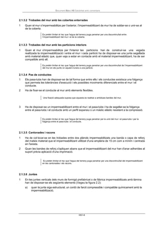 Document Bàsic HS Salubritat amb comentaris
HS1-6
2.1.3.2 Trobades del mur amb les cobertes enterrades
1 Quan el mur s’impermeabilitze per l’exterior, l’impermeabilitzant de mur ha de soldar-se o unir-se al
de la coberta.
Es pretén limitar el risc que l'aigua del terreny puga penetrar per una discontinuïtat entre
l’impermeabilitzant del mur i el de la coberta.
2.1.3.3 Trobades del mur amb les particions interiors
1 Quan el mur s'impermeabilitze per l'interior les particions han de construir-se una vegada
realitzada la impermeabilització i entre el mur i cada partició ha de disposar-se una junta segellada
amb material elàstic que, quan vaja a estar en contacte amb el material impermeabilizant, ha de ser
compatible amb ell.
Es pretén limitar el risc que l'aigua del terreny puga penetrar per una discontinuïtat de l’impermeabilitzant
del mur en els punts on aquest s'uneix a una partició.
2.1.3.4 Pas de conductes
1 Els pasa-tubs han de disposar-se de tal forma que entre ells i els conductes existisca una folgança
que permeta les toleràncies d'execució i els possibles moviments diferencials entre el mur i el
conducte.
2 Ha de fixar-se el conducte al mur amb elements flexibles.
Una fixació adequada suposa que aquesta es realitze a ambdues bandes del mur.
3 Ha de disposar-se un impermeabilitzant entre el mur i el pasa-tubs i ha de segellar-se la folgança
entre el pasa-tubs i el conducte amb un perfil expansiu o un màstic elàstic resistent a la compressió.
Es pretén limitar el risc que l'aigua del terreny puga penetrar per la unió del mur i el pasa-tubs i per la
folgança entre el pasa-tubs i el conducte.
2.1.3.5 Cantonades i racons
1 Ha de col·locar-se en les trobades entre dos plànols impermeabilitzats una banda o capa de reforç
del mateix material que el impermeabilitzant utilitzat d'una amplària de 15 cm com a mínim i centrada
en l'aresta.
2 Quan les bandes de reforç s'apliquen abans que el impermeabilitzant del mur han d'anar adherides al
suport prèvia aplicació d'una imprimació.
Es pretén limitar el risc que l'aigua del terreny puga penetrar per una discontinuïtat del impermeabilitzant
en les cantonades i els racons.
2.1.3.6 Juntes
1 En les juntes verticals dels murs de formigó prefabricat o de fàbrica impermeabilitzats amb làmina
han de disposar-se els següents elements (Vegeu la figura 2.2):
a) quan la junta siga estructural, un cordó de farcit compressible i compatible químicament amb la
impermeabilització;
 