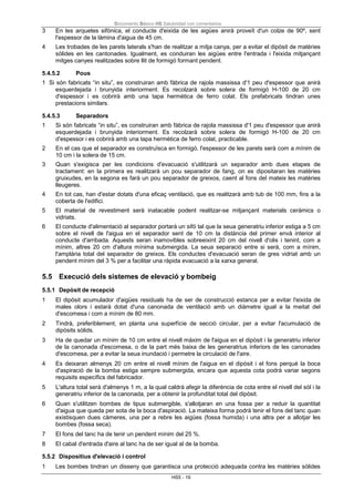 Documento Básico HS Salubridad con comentarios
HS5 - 19
3 En les arquetes sifònica, el conducte d'eixida de les aigües anirà proveït d'un colze de 90º, sent
l'espessor de la làmina d'aigua de 45 cm.
4 Les trobades de les parets laterals s'han de realitzar a mitja canya, per a evitar el dipòsit de matèries
sòlides en les cantonades. Igualment, es conduiran les aigües entre l'entrada i l'eixida mitjançant
mitges canyes realitzades sobre llit de formigó formant pendent.
5.4.5.2 Pous
1 Si són fabricats “in situ”, es construiran amb fàbrica de rajola massissa d'1 peu d'espessor que anirà
esquerdejada i brunyida interiorment. Es recolzarà sobre solera de formigó H-100 de 20 cm
d'espessor i es cobrirà amb una tapa hermètica de ferro colat. Els prefabricats tindran unes
prestacions similars.
5.4.5.3 Separadors
1 Si són fabricats “in situ”, es construiran amb fàbrica de rajola massissa d'1 peu d'espessor que anirà
esquerdejada i brunyida interiorment. Es recolzarà sobre solera de formigó H-100 de 20 cm
d'espessor i es cobrirà amb una tapa hermètica de ferro colat, practicable.
2 En el cas que el separador es construïsca en formigó, l'espessor de les parets serà com a mínim de
10 cm i la solera de 15 cm.
3 Quan s'exigisca per les condicions d'evacuació s'utilitzarà un separador amb dues etapes de
tractament: en la primera es realitzarà un pou separador de fang, on es dipositaran les matèries
gruixudes, en la segona es farà un pou separador de greixos, caent al fons del mateix les matèries
lleugeres.
4 En tot cas, han d'estar dotats d'una eficaç ventilació, que es realitzarà amb tub de 100 mm, fins a la
coberta de l'edifici.
5 El material de revestiment serà inatacable podent realitzar-se mitjançant materials ceràmics o
vidriats.
6 El conducte d'alimentació al separador portarà un sifó tal que la seua generatriu inferior estiga a 5 cm
sobre el nivell de l'aigua en el separador sent de 10 cm la distància del primer envà interior al
conducte d'arribada. Aquests seran inamovibles sobreeixint 20 cm del nivell d'olis i tenint, com a
mínim, altres 20 cm d'altura mínima submergida. La seua separació entre si serà, com a mínim,
l'amplària total del separador de greixos. Els conductes d'evacuació seran de gres vidriat amb un
pendent mínim del 3 % per a facilitar una ràpida evacuació a la xarxa general.
5.5 Execució dels sistemes de elevació y bombeig
5.5.1 Depòsit de recepció
1 El dipòsit acumulador d'aigües residuals ha de ser de construcció estanca per a evitar l'eixida de
males olors i estarà dotat d'una canonada de ventilació amb un diàmetre igual a la meitat del
d'escomesa i com a mínim de 80 mm.
2 Tindrà, preferiblement, en planta una superfície de secció circular, per a evitar l'acumulació de
dipòsits sòlids.
3 Ha de quedar un mínim de 10 cm entre el nivell màxim de l'aigua en el dipòsit i la generatriu inferior
de la canonada d'escomesa, o de la part més baixa de les generatrius inferiors de les canonades
d'escomesa, per a evitar la seua inundació i permetre la circulació de l'aire.
4 Es deixaran almenys 20 cm entre el nivell mínim de l'aigua en el dipòsit i el fons perquè la boca
d'aspiració de la bomba estiga sempre submergida, encara que aquesta cota podrà variar segons
requisits específics del fabricador.
5 L'altura total serà d'almenys 1 m, a la qual caldrà afegir la diferència de cota entre el nivell del sòl i la
generatriu inferior de la canonada, per a obtenir la profunditat total del dipòsit.
6 Quan s'utilitzen bombes de tipus submergible, s'allotjaran en una fossa per a reduir la quantitat
d'aigua que queda per sota de la boca d'aspiració. La mateixa forma podrà tenir el fons del tanc quan
existisquen dues càmeres, una per a rebre les aigües (fossa humida) i una altra per a allotjar les
bombes (fossa seca).
7 El fons del tanc ha de tenir un pendent mínim del 25 %.
8 El cabal d'entrada d'aire al tanc ha de ser igual al de la bomba.
5.5.2 Dispositius d'elevació i control
1 Les bombes tindran un disseny que garantisca una protecció adequada contra les matèries sòlides
 