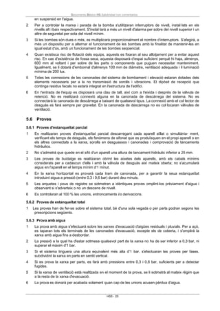 Documento Básico HS Salubridad con comentarios
HS5 - 20
en suspensió en l'aigua.
2 Per a controlar la marxa i parada de la bomba s'utilitzaran interruptors de nivell, instal·lats en els
nivells alt i baix respectivament. S'instal·larà a més un nivell d'alarma per sobre del nivell superior i un
altre de seguretat per sota del nivell mínim.
3 Si les bombes són dues o més, es multiplicarà proporcionalment el nombre d'interruptors. S'afegirà, a
més un dispositiu per a alternar el funcionament de les bombes amb la finalitat de mantenir-les en
igual estat d'ús, amb un funcionament de les bombes seqüencial.
4 Quan existisca risc de flotació dels equips, aquests es fixaran al seu allotjament per a evitar aquest
risc. En cas d'existència de fossa seca, aquesta disposarà d'espai suficient perquè hi haja, almenys,
600 mm al voltant i per sobre de les parts o components que puguen necessitar manteniment.
Igualment, se li dotarà d'embornal d'almenys 100 mm de diàmetre, ventilació adequada i il·luminació
mínima de 200 lux.
5 Totes les connexions de les canonades del sistema de bombament i elevació estaran dotades dels
elements necessaris per a la no transmissió de sorolls i vibracions. El dipòsit de recepció que
continga residus fecals no estarà integrat en l'estructura de l'edifici.
6 En l'entrada de l'equip es disposarà una clau de tall, així com a l'eixida i després de la vàlvula de
retenció. No es realitzarà connexió alguna en la canonada de descàrrega del sistema. No es
connectarà la canonada de descàrrega a baixant de qualsevol tipus. La connexió amb el col·lector de
desguàs es farà sempre per gravetat. En la canonada de descàrrega no es col·locaran vàlvules de
ventilació.
5.6 Proves
5.6.1 Proves d'estanqueïtat parcial
1 Es realitzaran proves d'estanqueïtat parcial descarregant cada aparell aïllat o simultània- ment,
verificant els temps de desguàs, els fenòmens de sifonat que es produïsquen en el propi aparell o en
els altres connectats a la xarxa, sorolls en desguassos i canonades i comprovació de tancaments
hidràulics.
2 No s'admetrà que quede en el sifó d'un aparell una altura de tancament hidràulic inferior a 25 mm.
3 Les proves de buidatge es realitzaran obrint les aixetes dels aparells, amb els cabals mínims
considerats per a cadascun d'ells i amb la vàlvula de desguàs així mateix oberta; no s'acumularà
aigua en l'aparell en el temps mínim d'1 minut.
4 En la xarxa horitzontal es provarà cada tram de canonada, per a garantir la seua estanqueïtat
introduint aigua a pressió (entre 0,3 i 0,6 bar) durant deu minuts.
5 Les arquetes i pous de registre se sotmetran a idèntiques proves omplint-los prèviament d'aigua i
observant si s'adverteix o no un descens de nivell.
6 Es controlaran al 100 % les unions, entroncaments i/o derivacions.
5.6.2 Proves de estanqueïtat total
1 Les proves han de fer-se sobre el sistema total, bé d'una sola vegada o per parts podran segons les
prescripcions següents.
5.6.3 Prova amb aigua
1 La prova amb aigua s'efectuarà sobre les xarxes d'evacuació d'aigües residuals i pluvials. Per a açò,
es taparan tots els terminals de les canonades d'evacuació, excepte els de coberta, i s'omplirà la
xarxa amb aigua fins a desbordar.
2 La pressió a la qual ha d'estar sotmesa qualsevol part de la xarxa no ha de ser inferior a 0,3 bar, ni
superar el màxim d'1 bar.
3 Si el sistema tinguera una altura equivalent més alta d'1 bar, s'efectuaran les proves per fases,
subdividint la xarxa en parts en sentit vertical.
4 Si es prova la xarxa per parts, es farà amb pressions entre 0,3 i 0,6 bar, suficients per a detectar
fugides.
5 Si la xarxa de ventilació està realitzada en el moment de la prova, se li sotmetrà al mateix règim que
a la resta de la xarxa d'evacuació.
6 La prova es donarà per acabada solament quan cap de les unions acusen pèrdua d'aigua.
 
