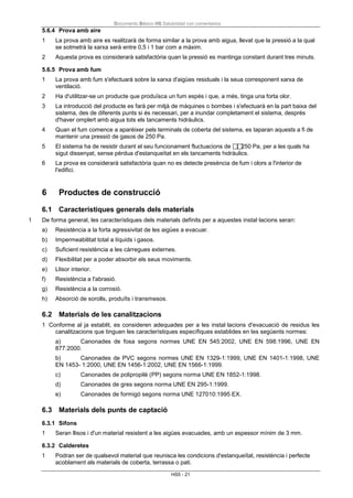 Documento Básico HS Salubridad con comentarios
HS5 - 21
5.6.4 Prova amb aire
1 La prova amb aire es realitzarà de forma similar a la prova amb aigua, llevat que la pressió a la qual
se sotmetrà la xarxa serà entre 0,5 i 1 bar com a màxim.
2 Aquesta prova es considerarà satisfactòria quan la pressió es mantinga constant durant tres minuts.
5.6.5 Prova amb fum
1 La prova amb fum s'efectuarà sobre la xarxa d'aigües residuals i la seua corresponent xarxa de
ventilació.
2 Ha d'utilitzar-se un producte que produïsca un fum espès i que, a més, tinga una forta olor.
3 La introducció del producte es farà per mitjà de màquines o bombes i s'efectuarà en la part baixa del
sistema, des de diferents punts si és necessari, per a inundar completament el sistema, després
d'haver omplert amb aigua tots els tancaments hidràulics.
4 Quan el fum comence a aparèixer pels terminals de coberta del sistema, es taparan aquests a fi de
mantenir una pressió de gasos de 250 Pa.
5 El sistema ha de resistir durant el seu funcionament fluctuacions de 250 Pa, per a les quals ha
sigut dissenyat, sense pèrdua d'estanqueïtat en els tancaments hidràulics.
6 La prova es considerarà satisfactòria quan no es detecte presència de fum i olors a l'interior de
l'edifici.
6 Productes de construcció
6.1 Característiques generals dels materials
1 De forma general, les característiques dels materials definits per a aquestes instal·lacions seran:
a) Resistència a la forta agressivitat de les aigües a evacuar.
b) Impermeabilitat total a líquids i gasos.
c) Suficient resistència a les càrregues externes.
d) Flexibilitat per a poder absorbir els seus moviments.
e) Llisor interior.
f) Resistència a l'abrasió.
g) Resistència a la corrosió.
h) Absorció de sorolls, produïts i transmesos.
6.2 Materials de les canalitzacions
1 Conforme al ja establit, es consideren adequades per a les instal·lacions d'evacuació de residus les
canalitzacions que tinguen les característiques específiques establides en les següents normes:
a) Canonades de fosa segons normes UNE EN 545:2002, UNE EN 598:1996, UNE EN
877:2000.
b) Canonades de PVC segons normes UNE EN 1329-1:1999, UNE EN 1401-1:1998, UNE
EN 1453- 1:2000, UNE EN 1456-1:2002, UNE EN 1566-1:1999.
c) Canonades de polipropilè (PP) segons norma UNE EN 1852-1:1998.
d) Canonades de gres segons norma UNE EN 295-1:1999.
e) Canonades de formigó segons norma UNE 127010:1995 EX.
6.3 Materials dels punts de captació
6.3.1 Sifons
1 Seran llisos i d'un material resistent a les aigües evacuades, amb un espessor mínim de 3 mm.
6.3.2 Calderetes
1 Podran ser de qualsevol material que reunisca les condicions d'estanqueïtat, resistència i perfecte
acoblament als materials de coberta, terrassa o pati.
 