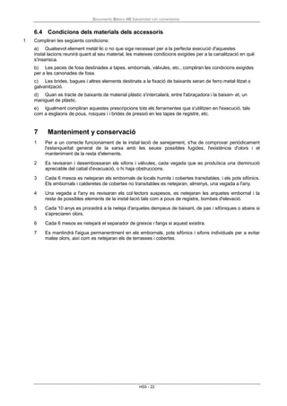 Documento Básico HS Salubridad con comentarios
HS5 - 22
6.4 Condicions dels materials dels accessoris
1 Compliran les següents condicions:
a) Qualsevol element metàl·lic o no que siga necessari per a la perfecta execució d'aquestes
instal·lacions reunirà quant al seu material, les mateixes condicions exigides per a la canalització en què
s'inserisca.
b) Les peces de fosa destinades a tapes, embornals, vàlvules, etc., compliran les condicions exigides
per a les canonades de fosa.
c) Les brides, bagues i altres elements destinats a la fixació de baixants seran de ferro metal·litzat o
galvanització.
d) Quan es tracte de baixants de material plàstic s'intercalarà, entre l'abraçadora i la baixen- et, un
maniguet de plàstic.
e) Igualment compliran aquestes prescripcions tots els ferramentes que s'utilitzen en l'execució, tals
com a esglaons de pous, rosques i i brides de pressió en les tapes de registre, etc.
7 Manteniment y conservació
1 Per a un correcte funcionament de la instal·lació de sanejament, s'ha de comprovar periòdicament
l'estanqueïtat general de la xarxa amb les seues possibles fugides, l'existència d'olors i el
manteniment de la resta d'elements.
2 Es revisaran i desembossaran els sifons i vàlvules, cada vegada que es produïsca una disminució
apreciable del cabal d'evacuació, o hi haja obstruccions.
3 Cada 6 mesos es netejaran els embornals de locals humits i cobertes transitables, i els pots sifònics.
Els embornals i calderetes de cobertes no transitables es netejaran, almenys, una vegada a l'any.
4 Una vegada a l'any es revisaran els col·lectors suspesos, es netejaran les arquetes embornal i la
resta de possibles elements de la instal·lació tals com a pous de registre, bombes d'elevació.
5 Cada 10 anys es procedirà a la neteja d'arquetes dempeus de baixant, de pas i sifòniques o abans si
s'apreciaren olors.
6 Cada 6 mesos es netejarà el separador de greixos i fangs si aquest existira.
7 Es mantindrà l'aigua permanentment en els embornals, pots sifònics i sifons individuals per a evitar
males olors, així com es netejaran els de terrasses i cobertes.
 