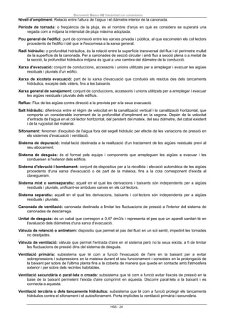 Documento Básico HS Salubridad con comentarios
HS5 - 24
Nivell d'ompliment: Relació entre l'altura de l'aigua i el diàmetre interior de la canonada.
Període de tornada: o freqüència de la pluja, és el nombre d'anys en què es considera se superarà una
vegada com a mitjana la intensitat de pluja màxima adoptada.
Pou general de l'edifici: punt de connexió entre les xarxes privada i pública, al que escometen els col·lectors
procedents de l'edifici i del que ix l'escomesa a la xarxa general.
Radi hidràulic: o profunditat hidràulica, és la relació entre la superfície transversal del flux i el perímetre mullat
de la superfície de la canonada. Per a canonades de secció circular i amb flux a secció plena o a meitat de
la secció, la profunditat hidràulica mitjana és igual a una cambra del diàmetre de la conducció.
Xarxa d'evacuació: conjunt de conduccions, accessoris i unions utilitzats per a arreplegar i evacuar les aigües
residuals i pluvials d'un edifici.
Xarxa de xicoteta evacuació: part de la xarxa d'evacuació que condueix els residus des dels tancaments
hidràulics, excepte dels vàters, fins a les baixants
Xarxa general de sanejament: conjunt de conduccions, accessoris i unions utilitzats per a arreplegar i evacuar
les aigües residuals i pluvials dels edificis.
Reflux: Flux de les aigües contra direcció a la prevista per a la seua evacuació.
Salt hidràulic: diferència entre el règim de velocitat en la canalització vertical i la canalització horitzontal, que
comporta un considerable increment de la profunditat d'ompliment en la segona. Depèn de la velocitat
d'entrada de l'aigua en el col·lector horitzontal, del pendent del mateix, del seu diàmetre, del cabal existent
i de la rugositat del material.
Sifonament: fenomen d'expulsió de l'aigua fora del segell hidràulic per efecte de les variacions de pressió en
els sistemes d'evacuació i ventilació.
Sistema de depuració: instal·lació destinada a la realització d'un tractament de les aigües residuals previ al
seu abocament.
Sistema de desguàs: és el format pels equips i components que arrepleguen les aigües a evacuar i les
condueixen a l'exterior dels edificis.
Sistema d'elevació i bombament: conjunt de dispositius per a la recollida i elevació automàtica de les aigües
procedents d'una xarxa d'evacuació o de part de la mateixa, fins a la cota corresponent d'eixida al
clavegueram.
Sistema mixt o semiseparatiu: aquell en el qual les derivacions i baixants són independents per a aigües
residuals i pluvials, unificant-se ambdues xarxes en els col·lectors.
Sistema separatiu: aquell en el qual les derivacions, baixants i col·lectors són independents per a aigües
residuals i pluvials.
Canonada de ventilació: canonada destinada a limitar les fluctuacions de pressió a l'interior del sistema de
canonades de descàrrega.
Unitat de desguàs: és un cabal que correspon a 0,47 dm3/s i representa el pes que un aparell sanitari té en
l'avaluació dels diàmetres d'una xarxa d'evacuació.
Vàlvula de retenció o antiretorn: dispositiu que permet el pas del fluid en un sol sentit, impedint les tornades
no desitjades.
Vàlvula de ventilació: vàlvula que permet l'entrada d'aire en el sistema però no la seua eixida, a fi de limitar
les fluctuacions de pressió dins del sistema de desguàs.
Ventilació primària: subsistema que té com a funció l'evacuació de l'aire en la baixant per a evitar
sobrepressions i subpressions en la mateixa durant el seu funcionament i consisteix en la prolongació de
la baixant per sobre de l'última planta fins a la coberta de manera que quede en contacte amb l'atmosfera
exterior i per sobre dels recintes habitables.
Ventilació secundària o paral·lela o croada: subsistema que té com a funció evitar l'excés de pressió en la
base de la baixant permetent l'eixida d'aire comprimit en aquesta. Discorre paral·lela a la baixant i es
connecta a aquesta.
Ventilació terciària o dels tancaments hidràulics: subsistema que té com a funció protegir els tancaments
hidràulics contra el sifonament i el autosifonament. Porta implícites la ventilació primària i secundària.
 